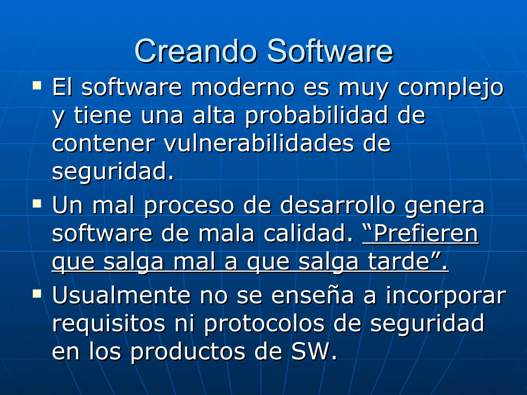 Creando Software
   El software moderno es muy complejo
    y tiene una alta probabilidad de
    contener vulnerabilidades de
    seguridad.
   Un mal proceso de desarrollo genera
    software de mala calidad. “Prefieren
    que salga mal a que salga tarde”.
   Usualmente no se enseña a incorporar
    requisitos ni protocolos de seguridad
    en los productos de SW.
 