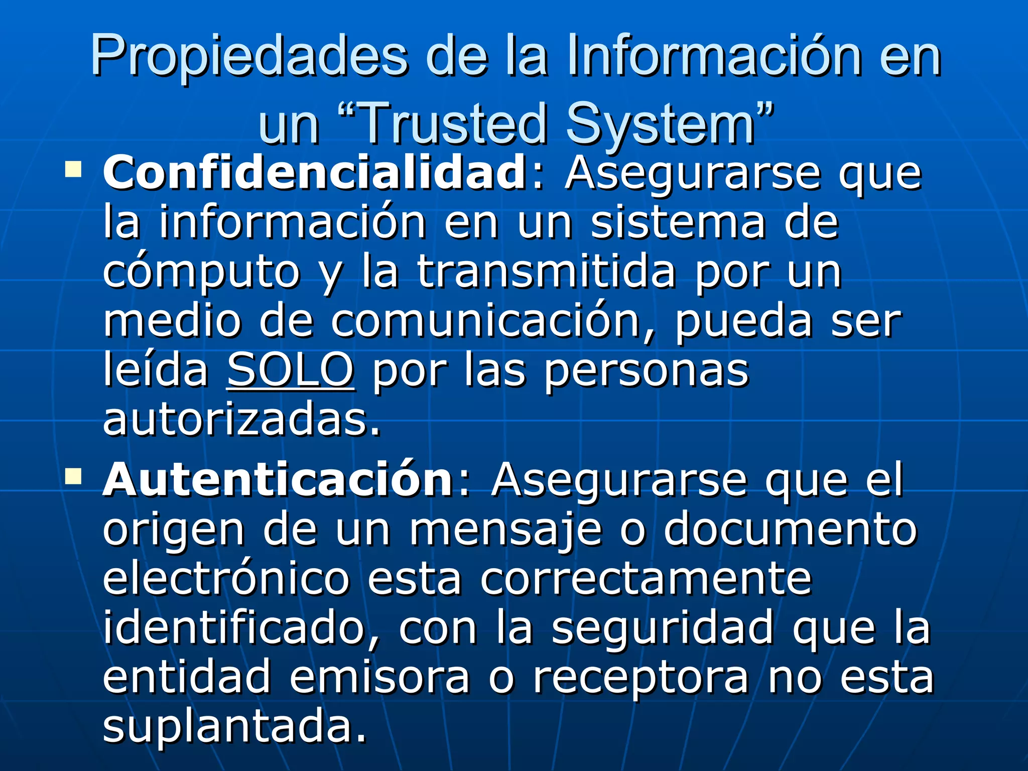 Propiedades de la Información en
          un “Trusted System”
   Confidencialidad: Asegurarse que
    la información en un sistema de
    cómputo y la transmitida por un
    medio de comunicación, pueda ser
    leída SOLO por las personas
    autorizadas.
   Autenticación: Asegurarse que el
    origen de un mensaje o documento
    electrónico esta correctamente
    identificado, con la seguridad que la
    entidad emisora o receptora no esta
    suplantada.
 