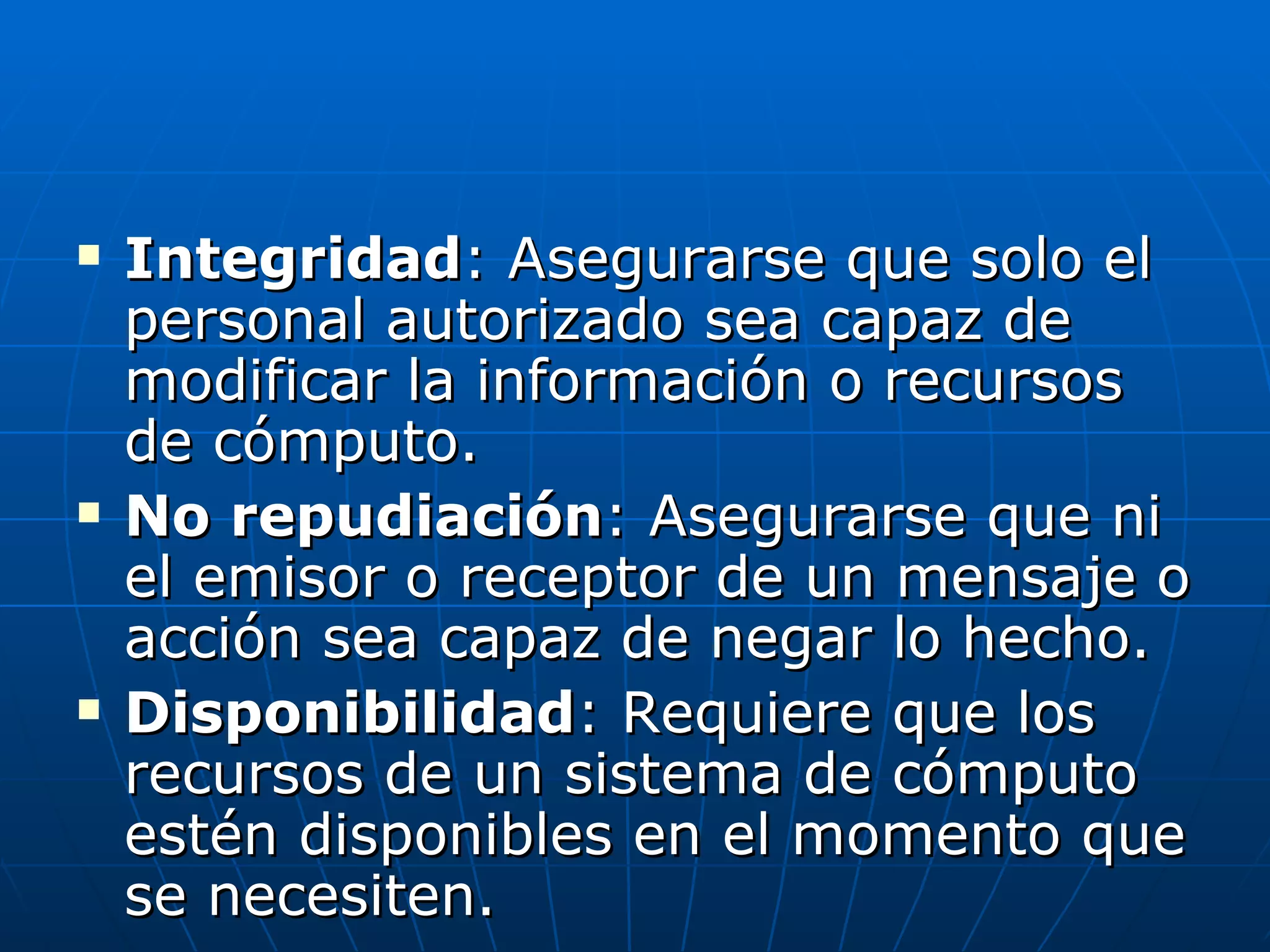    Integridad: Asegurarse que solo el
    personal autorizado sea capaz de
    modificar la información o recursos
    de cómputo.
   No repudiación: Asegurarse que ni
    el emisor o receptor de un mensaje o
    acción sea capaz de negar lo hecho.
   Disponibilidad: Requiere que los
    recursos de un sistema de cómputo
    estén disponibles en el momento que
    se necesiten.
 