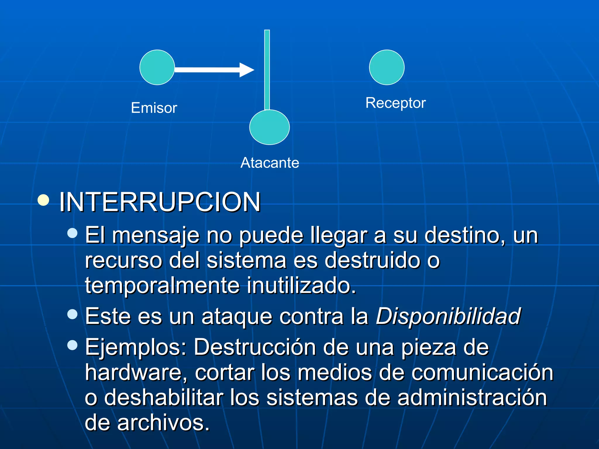 Emisor                Receptor



                    Atacante

   INTERRUPCION
     El mensaje no puede llegar a su destino, un
      recurso del sistema es destruido o
      temporalmente inutilizado.
     Este es un ataque contra la Disponibilidad
     Ejemplos: Destrucción de una pieza de
      hardware, cortar los medios de comunicación
      o deshabilitar los sistemas de administración
      de archivos.
 