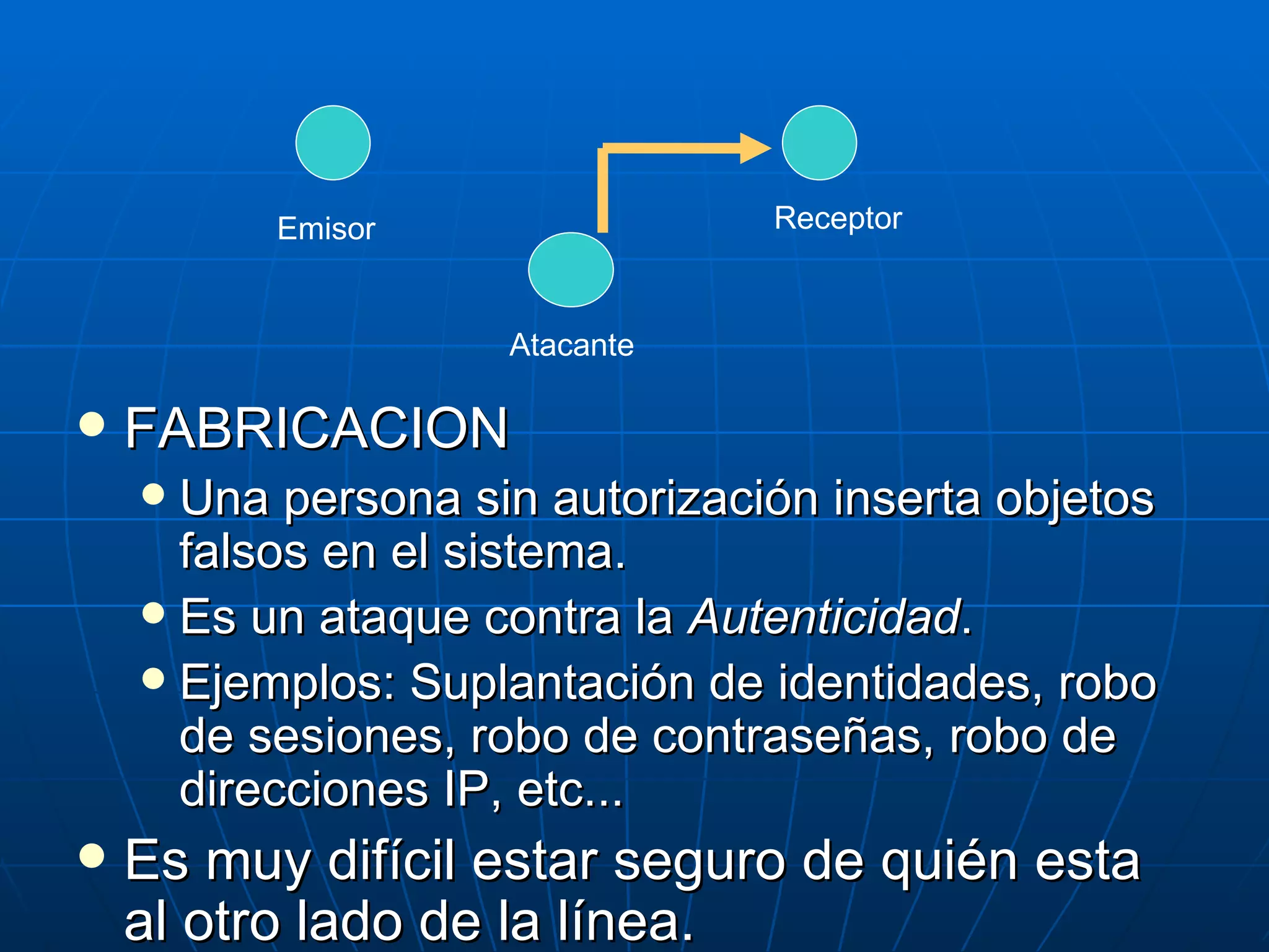 Emisor                Receptor



                    Atacante

   FABRICACION
     Una persona sin autorización inserta objetos
      falsos en el sistema.
     Es un ataque contra la Autenticidad.
     Ejemplos: Suplantación de identidades, robo
      de sesiones, robo de contraseñas, robo de
      direcciones IP, etc...
   Es muy difícil estar seguro de quién esta
    al otro lado de la línea.
 