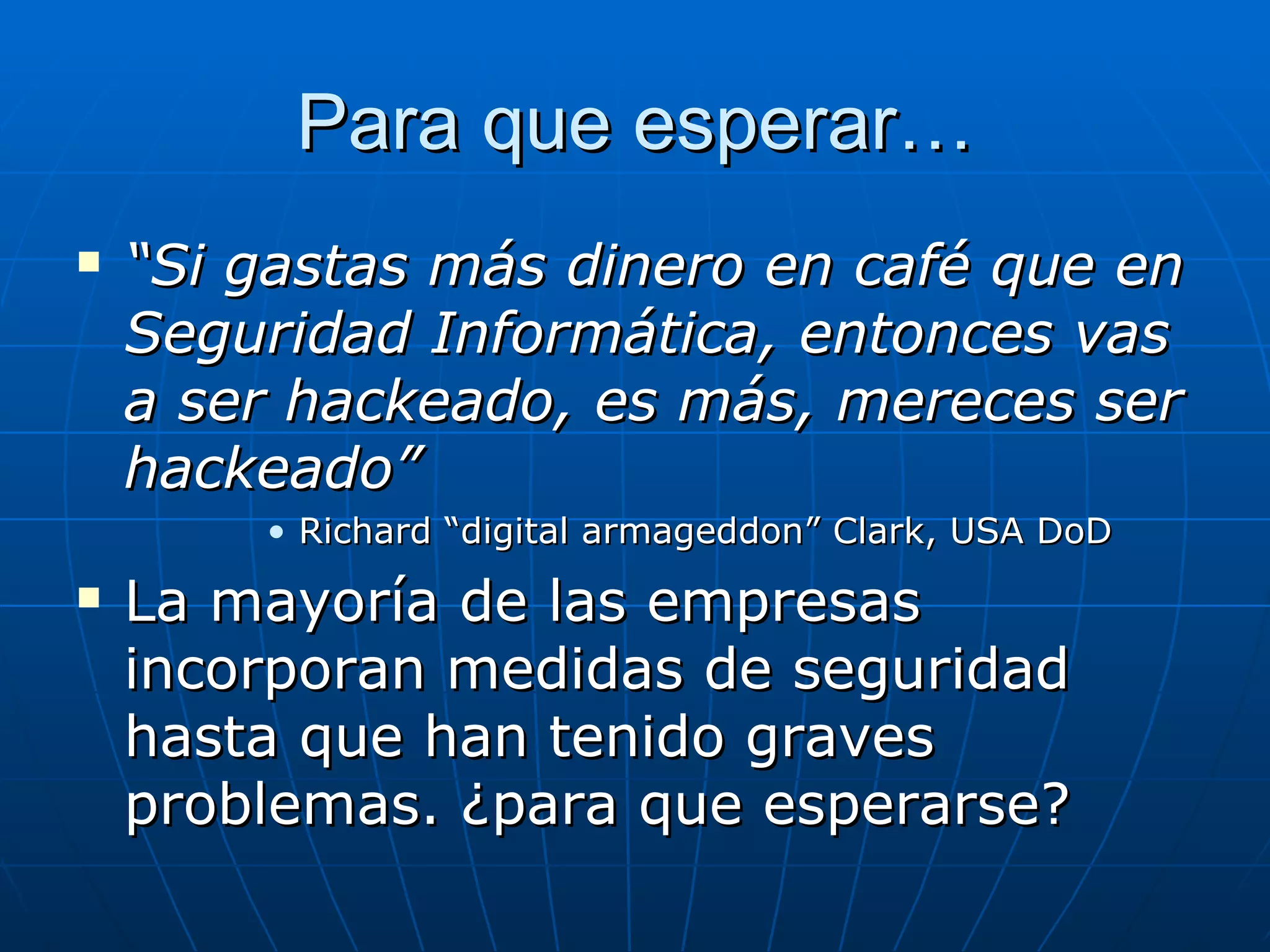 Para que esperar…
   “Si gastas más dinero en café que en
    Seguridad Informática, entonces vas
    a ser hackeado, es más, mereces ser
    hackeado”
        • Richard “digital armageddon” Clark, USA DoD
   La mayoría de las empresas
    incorporan medidas de seguridad
    hasta que han tenido graves
    problemas. ¿para que esperarse?
 