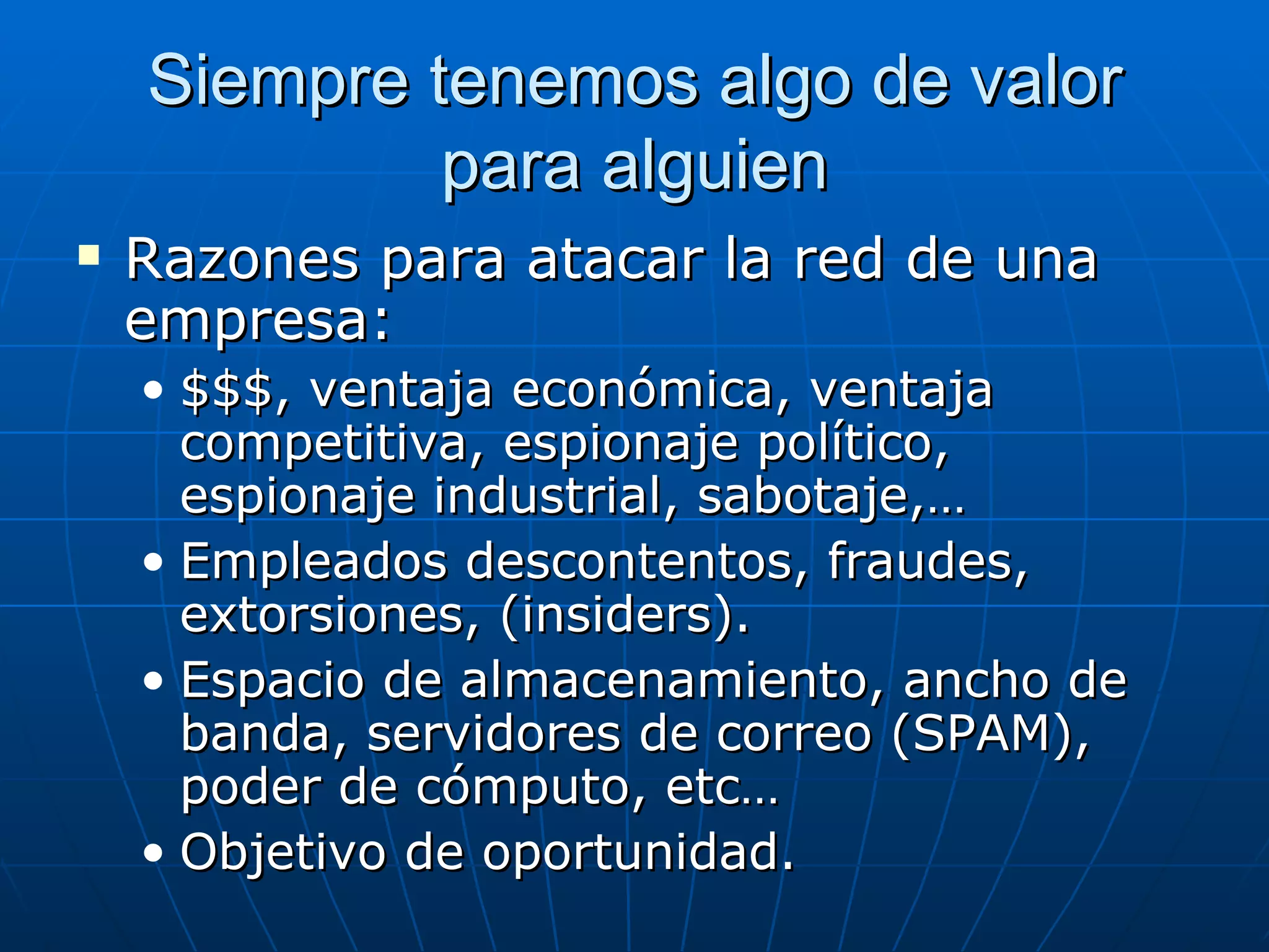 Siempre tenemos algo de valor
             para alguien
   Razones para atacar la red de una
    empresa:
    • $$$, ventaja económica, ventaja
      competitiva, espionaje político,
      espionaje industrial, sabotaje,…
    • Empleados descontentos, fraudes,
      extorsiones, (insiders).
    • Espacio de almacenamiento, ancho de
      banda, servidores de correo (SPAM),
      poder de cómputo, etc…
    • Objetivo de oportunidad.
 