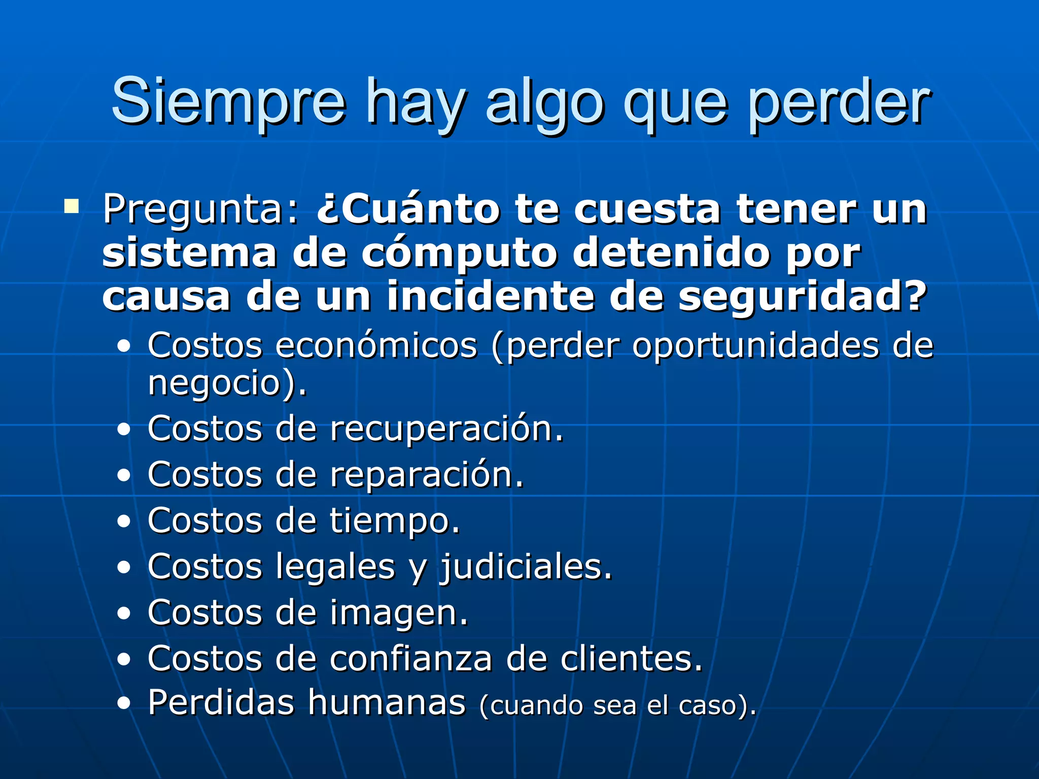 Siempre hay algo que perder
   Pregunta: ¿Cuánto te cuesta tener un
    sistema de cómputo detenido por
    causa de un incidente de seguridad?
    • Costos económicos (perder oportunidades de
      negocio).
    • Costos de recuperación.
    • Costos de reparación.
    • Costos de tiempo.
    • Costos legales y judiciales.
    • Costos de imagen.
    • Costos de confianza de clientes.
    • Perdidas humanas (cuando sea el caso).
 