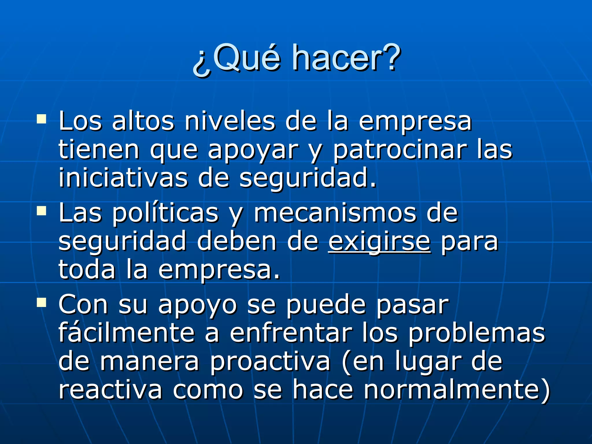 ¿Qué hacer?
   Los altos niveles de la empresa
    tienen que apoyar y patrocinar las
    iniciativas de seguridad.
   Las políticas y mecanismos de
    seguridad deben de exigirse para
    toda la empresa.
   Con su apoyo se puede pasar
    fácilmente a enfrentar los problemas
    de manera proactiva (en lugar de
    reactiva como se hace normalmente)
 