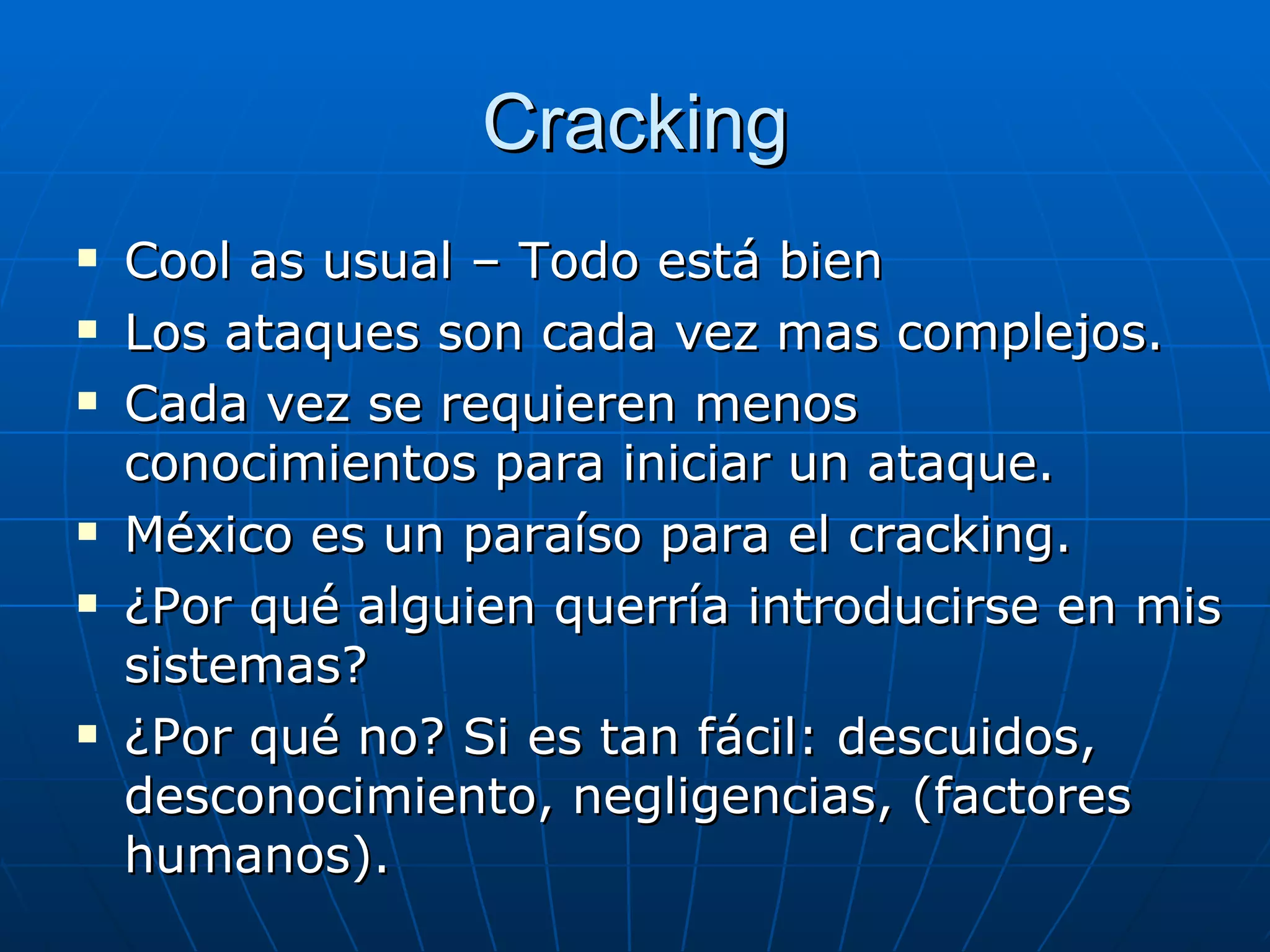 Cracking
   Cool as usual – Todo está bien
   Los ataques son cada vez mas complejos.
   Cada vez se requieren menos
    conocimientos para iniciar un ataque.
   México es un paraíso para el cracking.
   ¿Por qué alguien querría introducirse en mis
    sistemas?
   ¿Por qué no? Si es tan fácil: descuidos,
    desconocimiento, negligencias, (factores
    humanos).
 