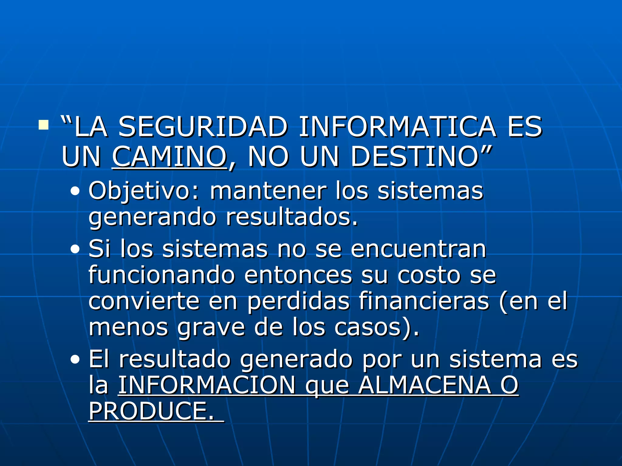    “LA SEGURIDAD INFORMATICA ES
    UN CAMINO, NO UN DESTINO”
    • Objetivo: mantener los sistemas
      generando resultados.
    • Si los sistemas no se encuentran
      funcionando entonces su costo se
      convierte en perdidas financieras (en el
      menos grave de los casos).
    • El resultado generado por un sistema es
      la INFORMACION que ALMACENA O
      PRODUCE.
 