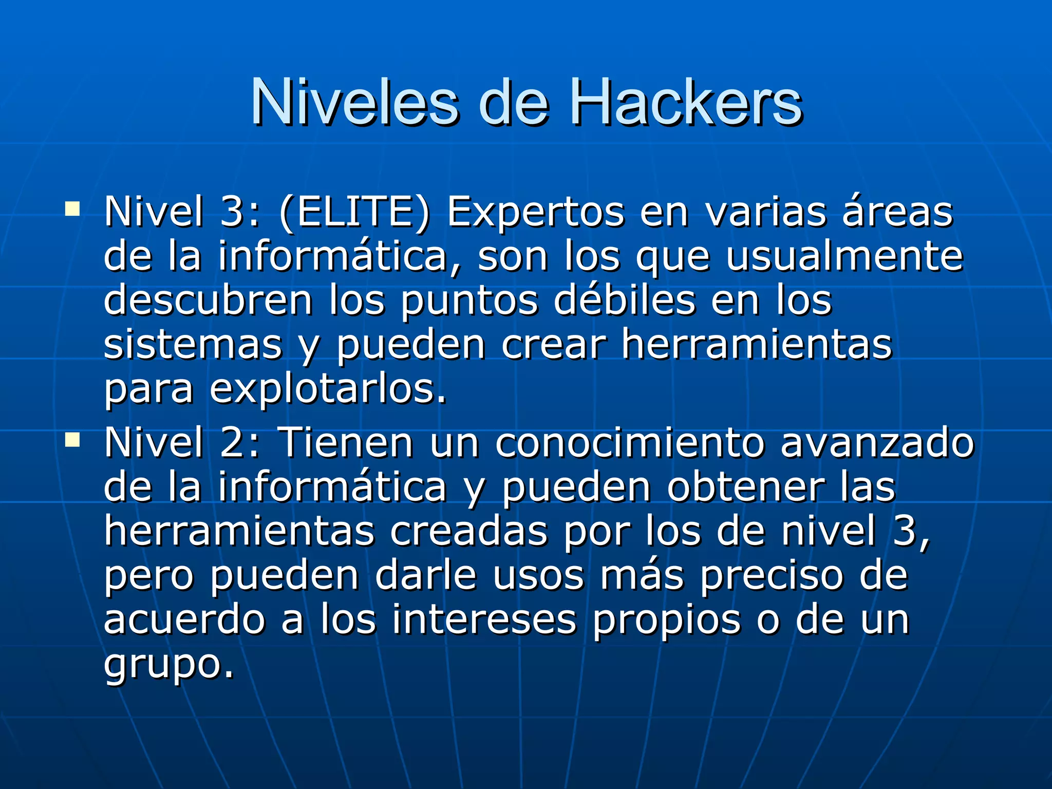 Niveles de Hackers
   Nivel 3: (ELITE) Expertos en varias áreas
    de la informática, son los que usualmente
    descubren los puntos débiles en los
    sistemas y pueden crear herramientas
    para explotarlos.
   Nivel 2: Tienen un conocimiento avanzado
    de la informática y pueden obtener las
    herramientas creadas por los de nivel 3,
    pero pueden darle usos más preciso de
    acuerdo a los intereses propios o de un
    grupo.
 