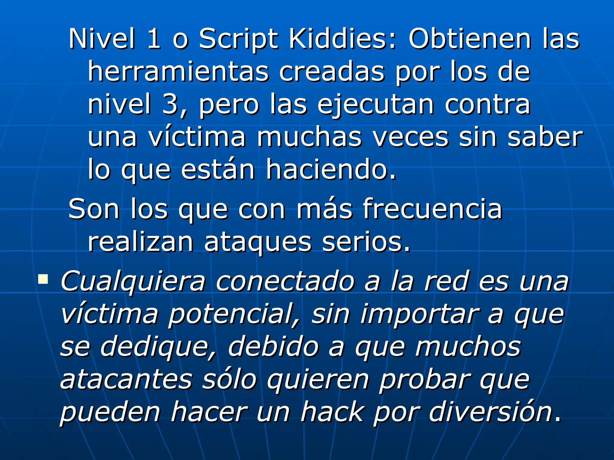 Nivel 1 o Script Kiddies: Obtienen las
      herramientas creadas por los de
      nivel 3, pero las ejecutan contra
      una víctima muchas veces sin saber
      lo que están haciendo.
     Son los que con más frecuencia
      realizan ataques serios.
   Cualquiera conectado a la red es una
    víctima potencial, sin importar a que
    se dedique, debido a que muchos
    atacantes sólo quieren probar que
    pueden hacer un hack por diversión.
 