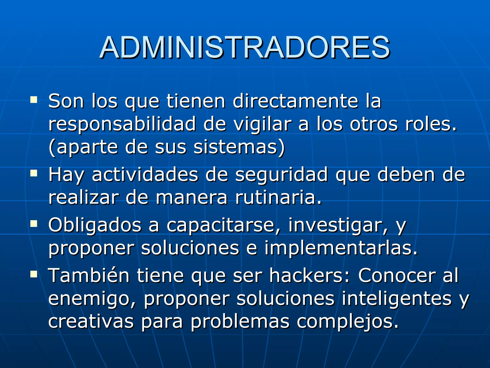ADMINISTRADORES
   Son los que tienen directamente la
    responsabilidad de vigilar a los otros roles.
    (aparte de sus sistemas)
   Hay actividades de seguridad que deben de
    realizar de manera rutinaria.
   Obligados a capacitarse, investigar, y
    proponer soluciones e implementarlas.
   También tiene que ser hackers: Conocer al
    enemigo, proponer soluciones inteligentes y
    creativas para problemas complejos.
 