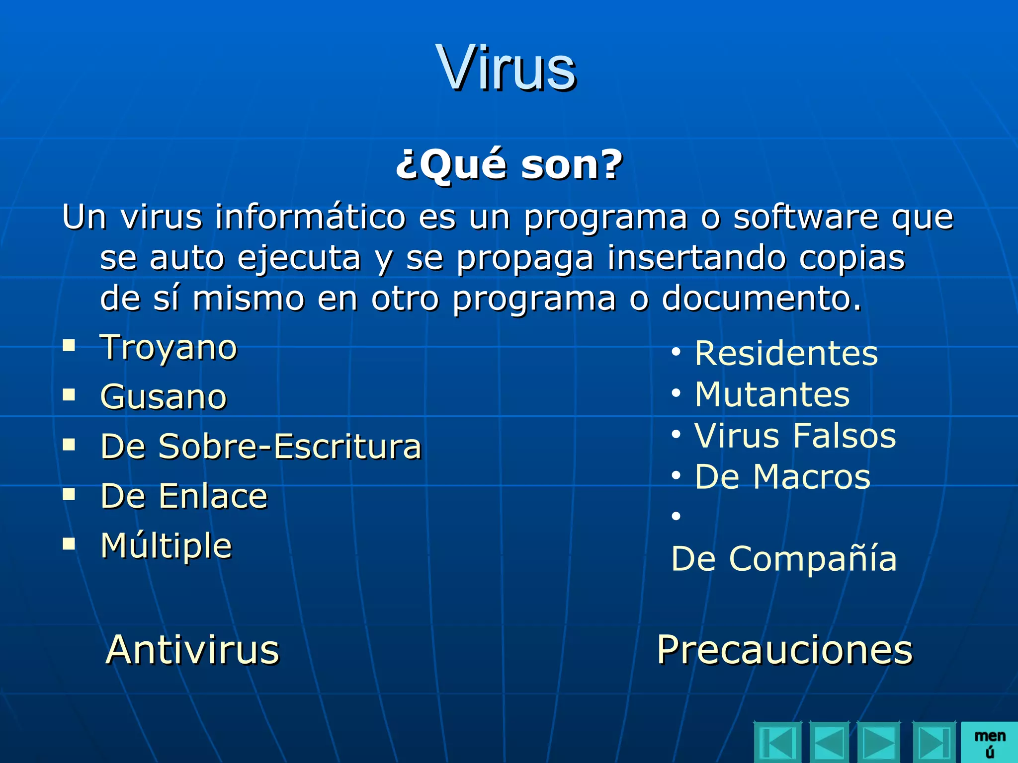 Virus
                  ¿Qué son?
Un virus informático es un programa o software que
  se auto ejecuta y se propaga insertando copias
  de sí mismo en otro programa o documento.
 Troyano
                                   • Residentes
 Gusano                           • Mutantes
 De Sobre-Escritura               • Virus Falsos
 De Enlace
                                   • De Macros
                                   •
 Múltiple
                                   De Compañía

  Antivirus                      Precauciones
 