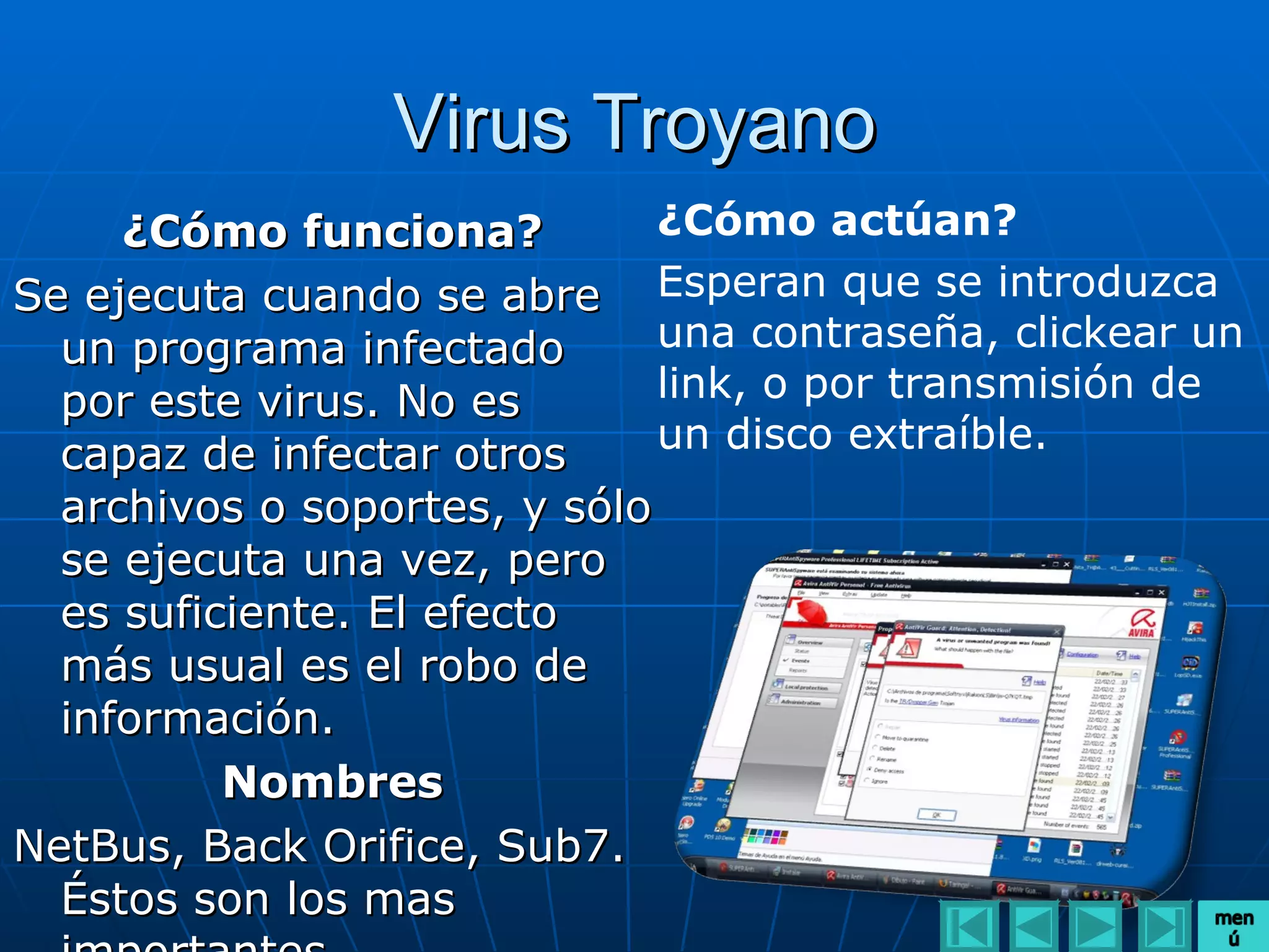 Virus Troyano
     ¿Cómo funciona?          ¿Cómo actúan?
Se ejecuta cuando se abre Esperan que se introduzca
  un programa infectado       una contraseña, clickear un
  por este virus. No es       link, o por transmisión de
  capaz de infectar otros     un disco extraíble.
  archivos o soportes, y sólo
  se ejecuta una vez, pero
  es suficiente. El efecto
  más usual es el robo de
  información.
          Nombres
NetBus, Back Orifice, Sub7.
  Éstos son los mas
 