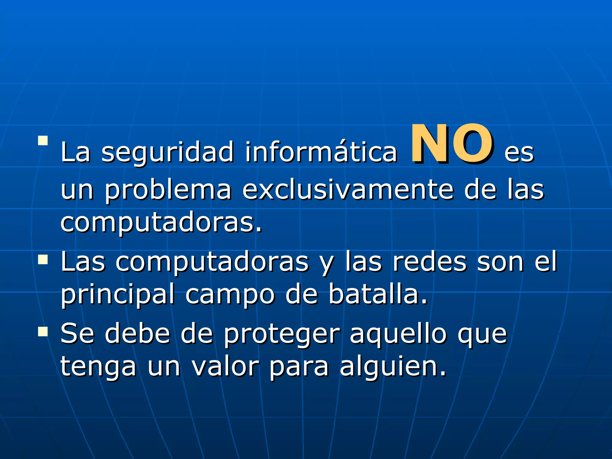 
    La seguridad informáticaNO     es
    un problema exclusivamente de las
    computadoras.
   Las computadoras y las redes son el
    principal campo de batalla.
   Se debe de proteger aquello que
    tenga un valor para alguien.
 