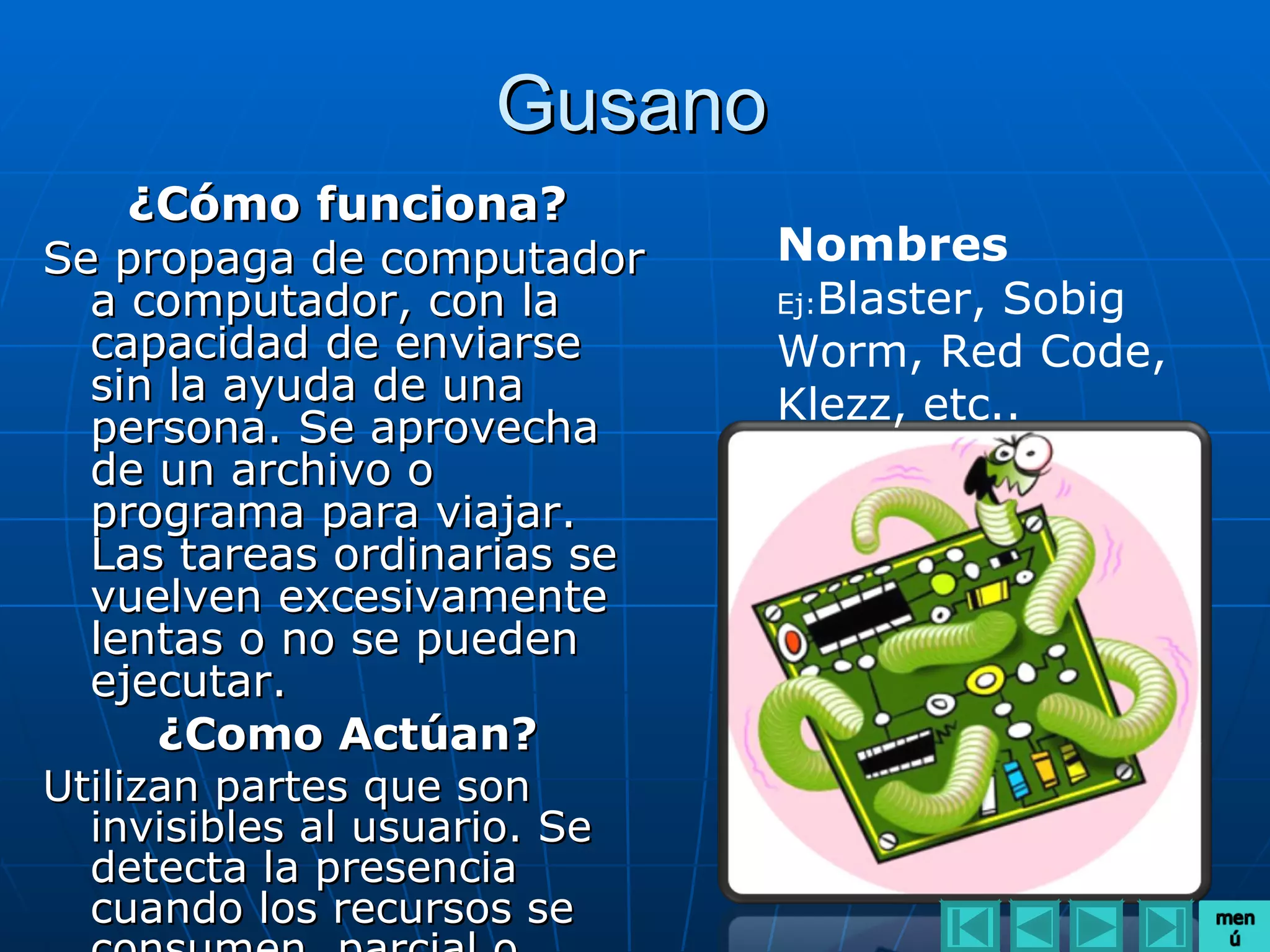 Gusano
    ¿Cómo funciona?
Se propaga de computador       Nombres
  a computador, con la         Ej:Blaster, Sobig
  capacidad de enviarse        Worm, Red Code,
  sin la ayuda de una          Klezz, etc..
  persona. Se aprovecha
  de un archivo o
  programa para viajar.
  Las tareas ordinarias se
  vuelven excesivamente
  lentas o no se pueden
  ejecutar.
     ¿Como Actúan?
Utilizan partes que son
  invisibles al usuario. Se
  detecta la presencia
  cuando los recursos se
 