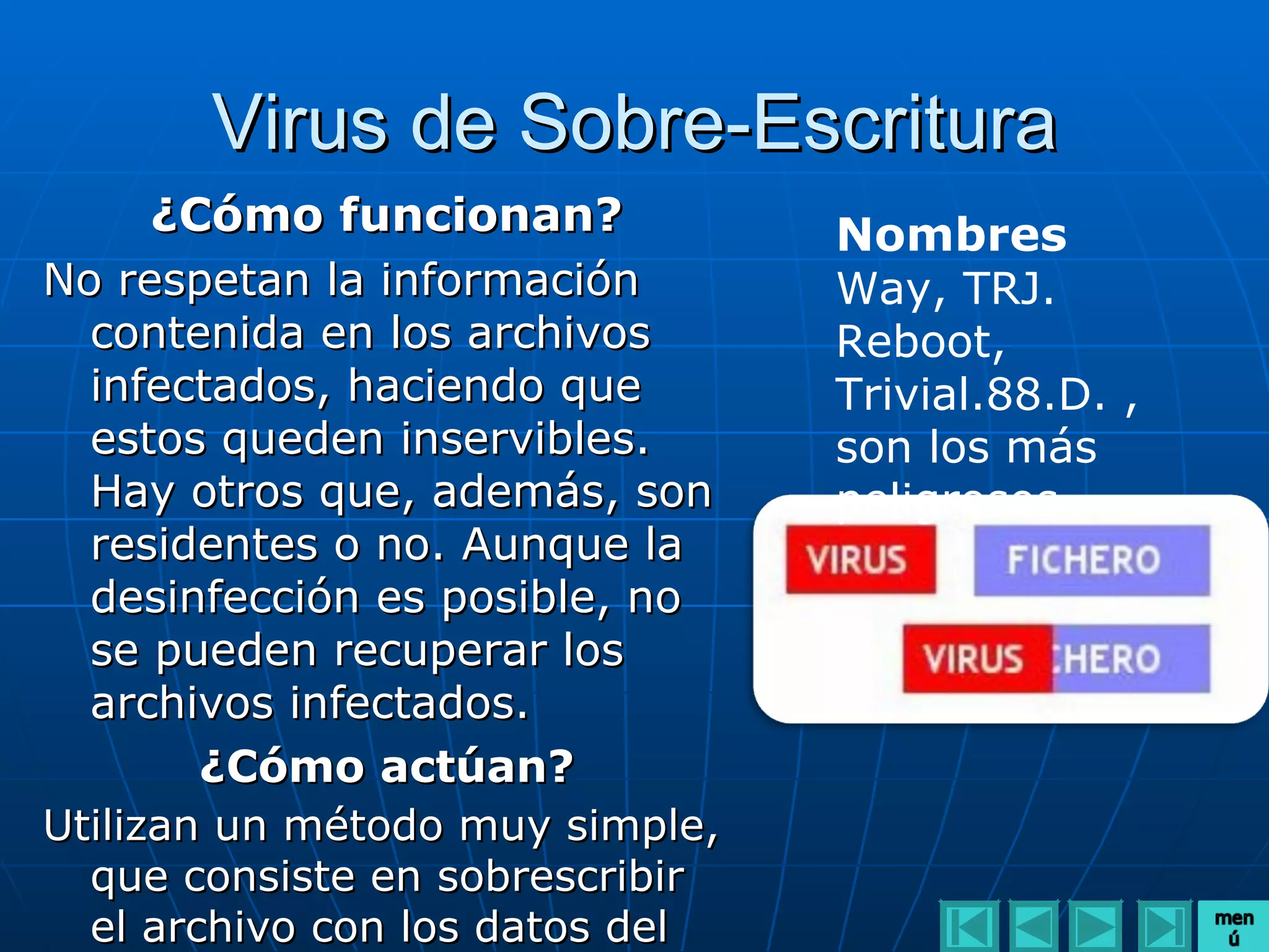 Virus de Sobre-Escritura
     ¿Cómo funcionan?            Nombres
No respetan la información       Way, TRJ.
  contenida en los archivos      Reboot,
  infectados, haciendo que       Trivial.88.D. ,
  estos queden inservibles.      son los más
  Hay otros que, además, son     peligrosos
  residentes o no. Aunque la
  desinfección es posible, no
  se pueden recuperar los
  archivos infectados.
       ¿Cómo actúan?
Utilizan un método muy simple,
  que consiste en sobrescribir
  el archivo con los datos del
 