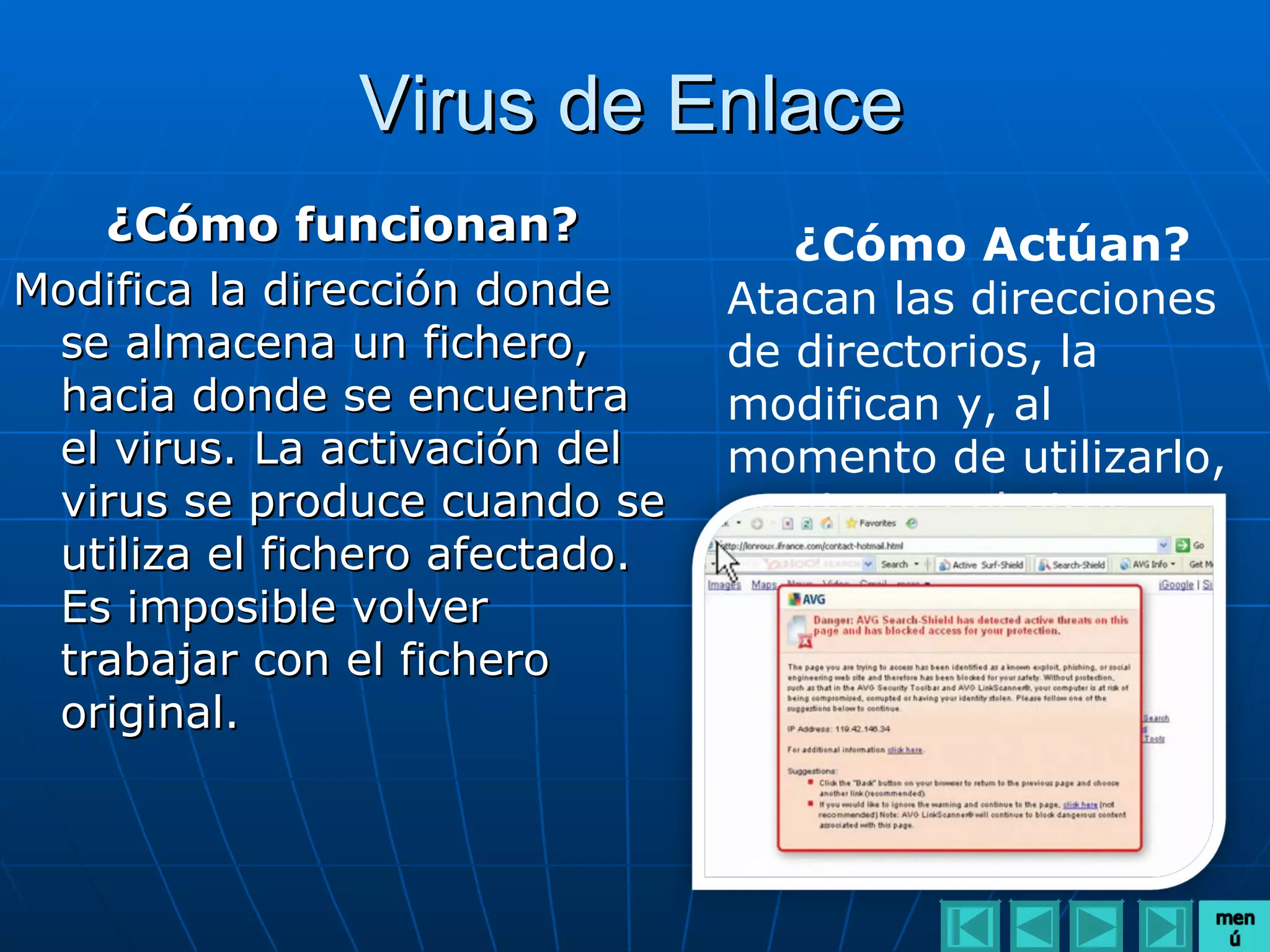 Virus de Enlace
   ¿Cómo funcionan?                ¿Cómo Actúan?
Modifica la dirección donde     Atacan las direcciones
 se almacena un fichero,        de directorios, la
 hacia donde se encuentra       modifican y, al
 el virus. La activación del    momento de utilizarlo,
 virus se produce cuando se     se ejecuta el virus.
 utiliza el fichero afectado.
 Es imposible volver
 trabajar con el fichero
 original.
 