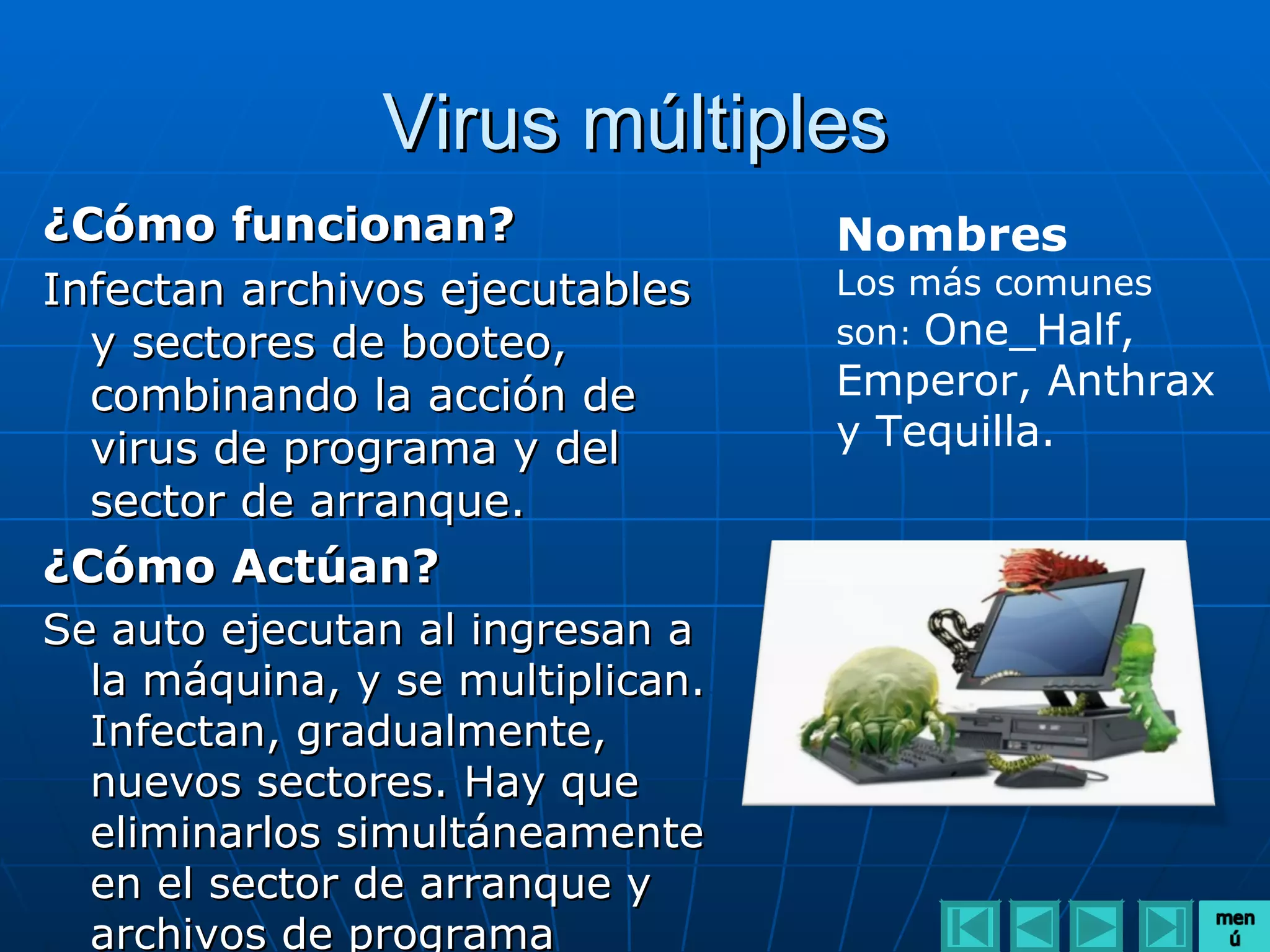 Virus múltiples
¿Cómo funcionan?                  Nombres
Infectan archivos ejecutables     Los más comunes
  y sectores de booteo,           son: One_Half,
  combinando la acción de         Emperor, Anthrax
  virus de programa y del         y Tequilla.
  sector de arranque.
¿Cómo Actúan?
Se auto ejecutan al ingresan a
  la máquina, y se multiplican.
  Infectan, gradualmente,
  nuevos sectores. Hay que
  eliminarlos simultáneamente
  en el sector de arranque y
  archivos de programa
 