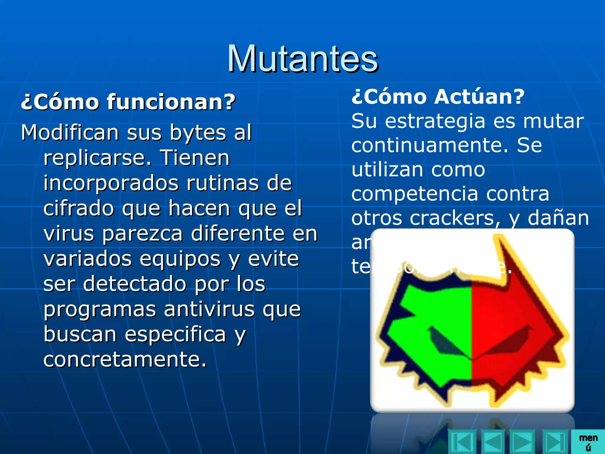 Mutantes
¿Cómo funcionan?               ¿Cómo Actúan?
                               Su estrategia es mutar
Modifican sus bytes al
                               continuamente. Se
  replicarse. Tienen
                               utilizan como
  incorporados rutinas de      competencia contra
  cifrado que hacen que el     otros crackers, y dañan
  virus parezca diferente en   archivos,
  variados equipos y evite     temporalmente.
  ser detectado por los
  programas antivirus que
  buscan especifica y
  concretamente.
 
