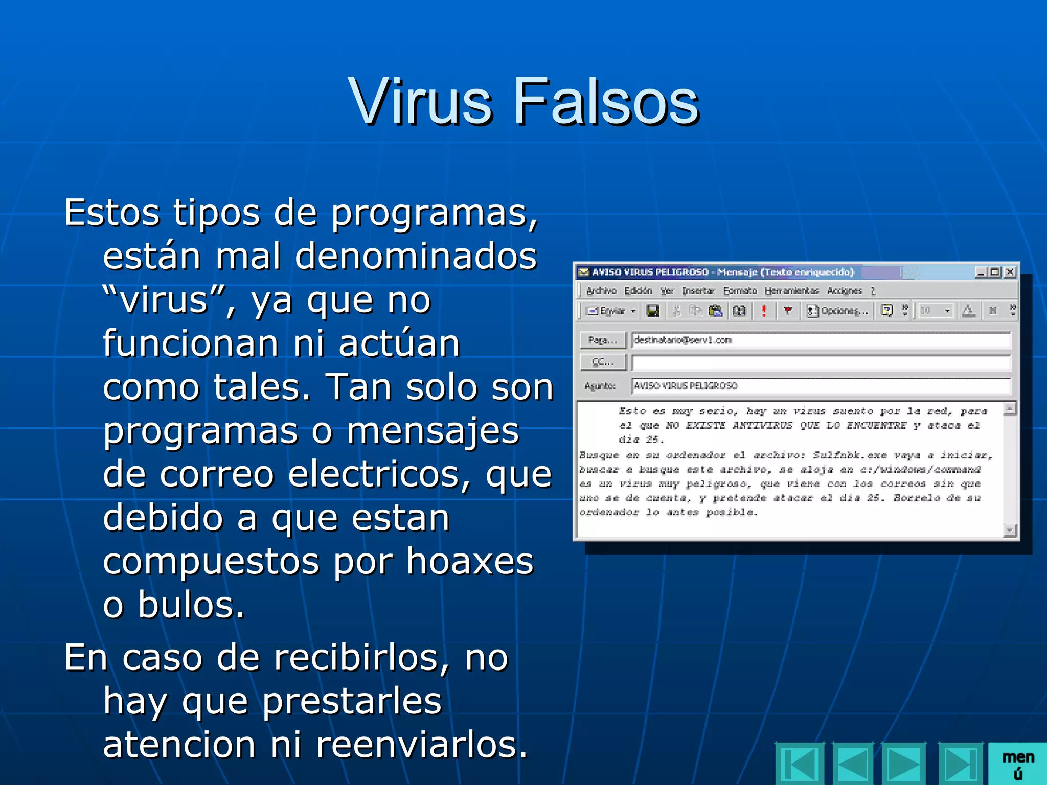 Virus Falsos
Estos tipos de programas,
  están mal denominados
  “virus”, ya que no
  funcionan ni actúan
  como tales. Tan solo son
  programas o mensajes
  de correo electricos, que
  debido a que estan
  compuestos por hoaxes
  o bulos.
En caso de recibirlos, no
  hay que prestarles
  atencion ni reenviarlos.
 