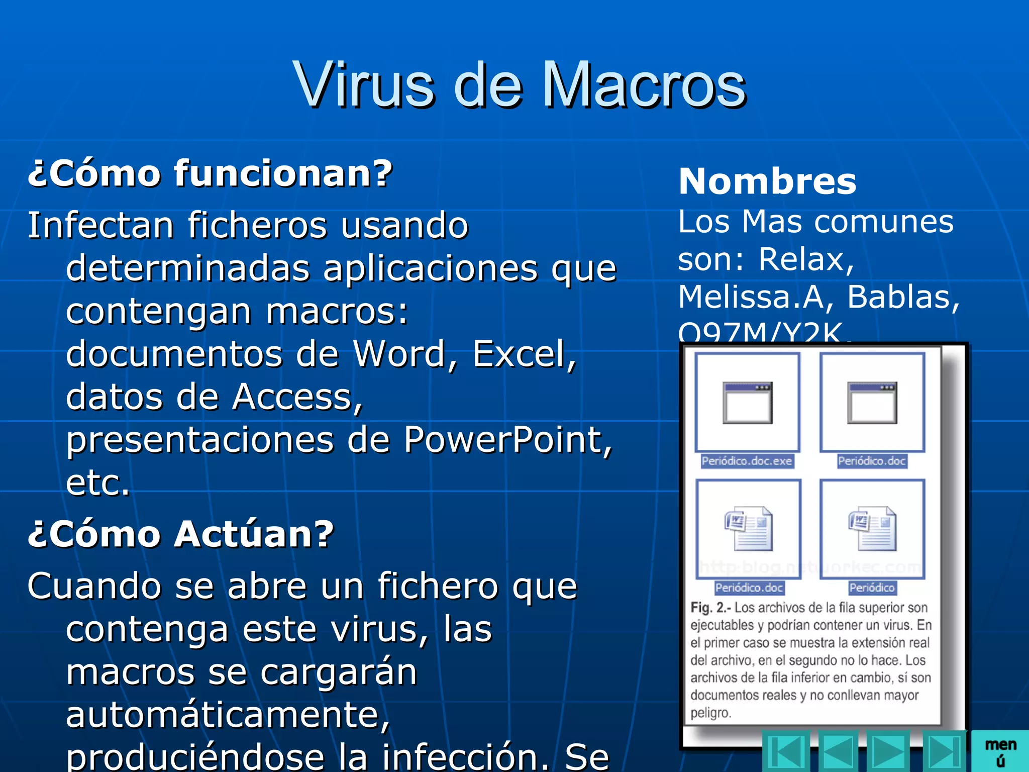 Virus de Macros
¿Cómo funcionan?                   Nombres
Infectan ficheros usando           Los Mas comunes
  determinadas aplicaciones que    son: Relax,
  contengan macros:                Melissa.A, Bablas,
                                   O97M/Y2K.
  documentos de Word, Excel,
  datos de Access,
  presentaciones de PowerPoint,
  etc.
¿Cómo Actúan?
Cuando se abre un fichero que
  contenga este virus, las
  macros se cargarán
  automáticamente,
  produciéndose la infección. Se
 