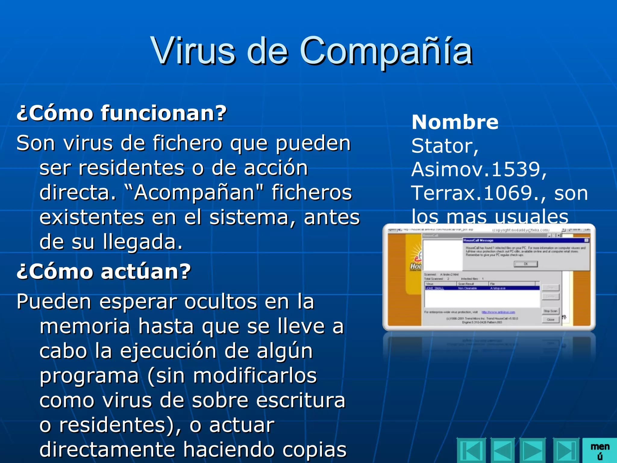 Virus de Compañía
¿Cómo funcionan?                    Nombre
Son virus de fichero que pueden     Stator,
  ser residentes o de acción        Asimov.1539,
  directa. “Acompañan" ficheros     Terrax.1069., son
  existentes en el sistema, antes   los mas usuales
  de su llegada.
¿Cómo actúan?
Pueden esperar ocultos en la
  memoria hasta que se lleve a
  cabo la ejecución de algún
  programa (sin modificarlos
  como virus de sobre escritura
  o residentes), o actuar
  directamente haciendo copias
 