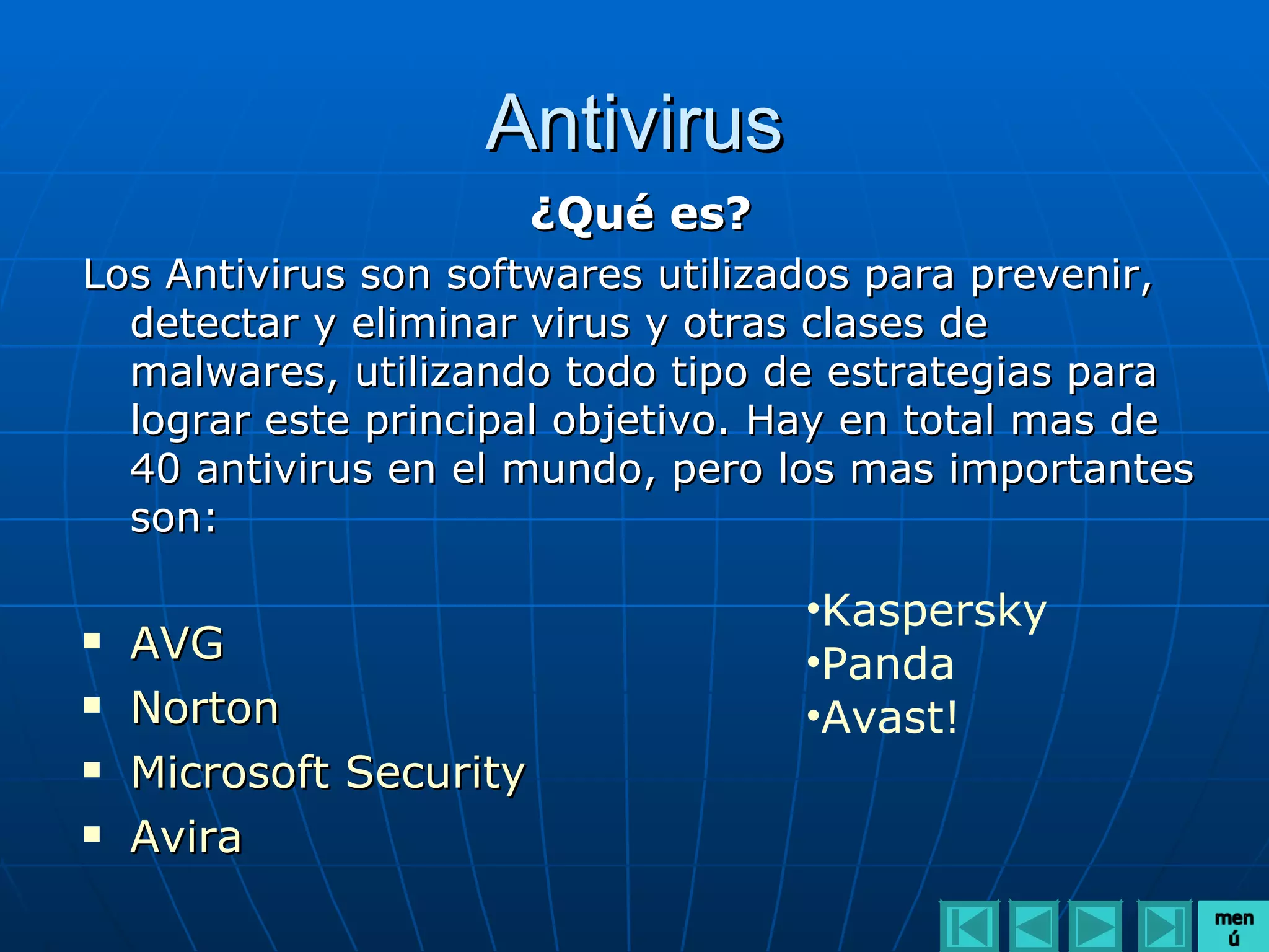 Antivirus
                         ¿Qué es?
Los Antivirus son softwares utilizados para prevenir,
  detectar y eliminar virus y otras clases de
  malwares, utilizando todo tipo de estrategias para
  lograr este principal objetivo. Hay en total mas de
  40 antivirus en el mundo, pero los mas importantes
  son:

                                    •Kaspersky
   AVG                             •Panda
   Norton                          •Avast!
   Microsoft Security
   Avira
 