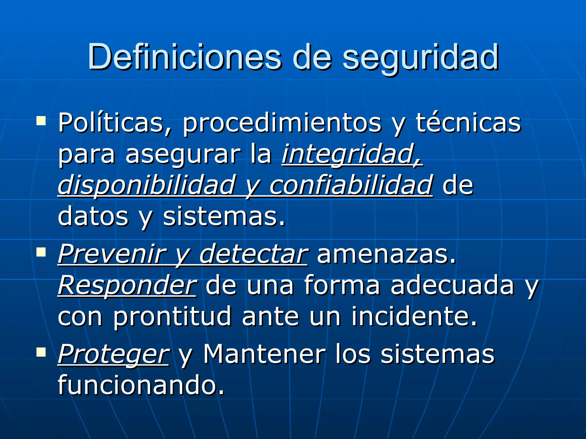 Definiciones de seguridad
   Políticas, procedimientos y técnicas
    para asegurar la integridad,
    disponibilidad y confiabilidad de
    datos y sistemas.
   Prevenir y detectar amenazas.
    Responder de una forma adecuada y
    con prontitud ante un incidente.
   Proteger y Mantener los sistemas
    funcionando.
 
