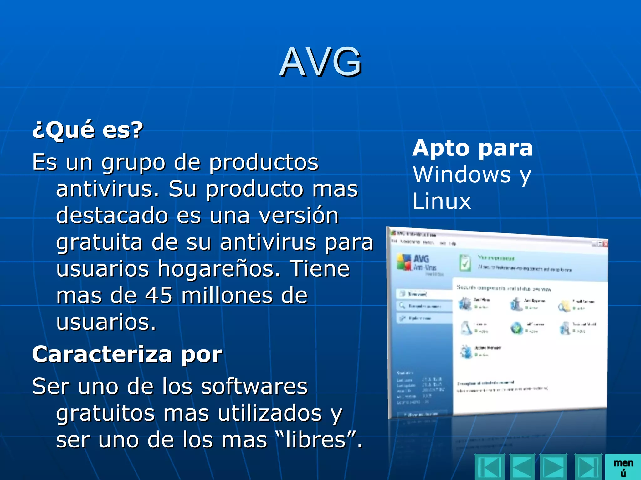 AVG
¿Qué es?
                                  Apto para
Es un grupo de productos
                                  Windows y
  antivirus. Su producto mas
                                  Linux
  destacado es una versión
  gratuita de su antivirus para
  usuarios hogareños. Tiene
  mas de 45 millones de
  usuarios.
Caracteriza por
Ser uno de los softwares
  gratuitos mas utilizados y
  ser uno de los mas “libres”.
 