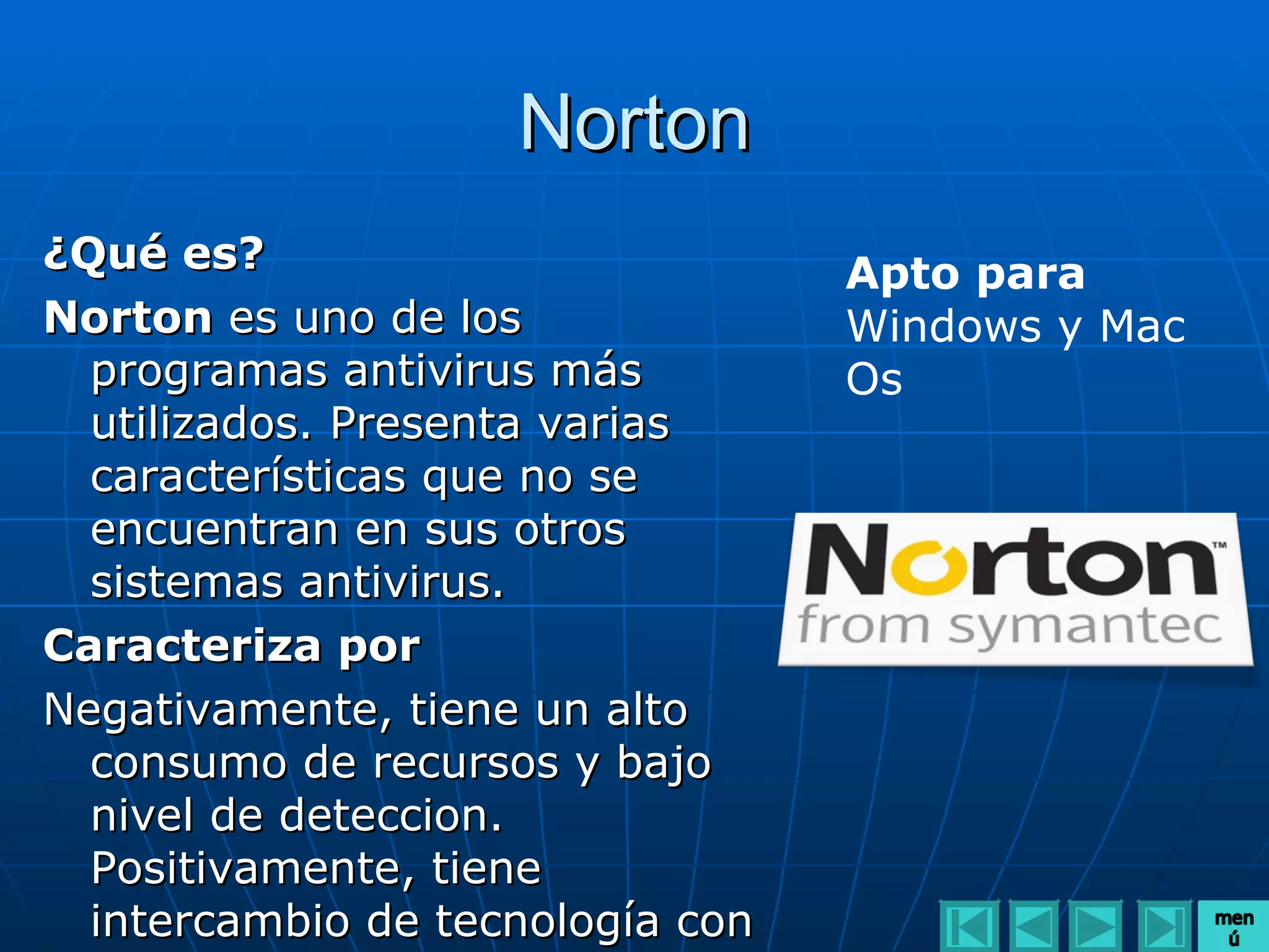 Norton
¿Qué es?                          Apto para
Norton es uno de los              Windows y Mac
  programas antivirus más         Os
  utilizados. Presenta varias
  características que no se
  encuentran en sus otros
  sistemas antivirus.
Caracteriza por
Negativamente, tiene un alto
  consumo de recursos y bajo
  nivel de deteccion.
  Positivamente, tiene
  intercambio de tecnología con
 