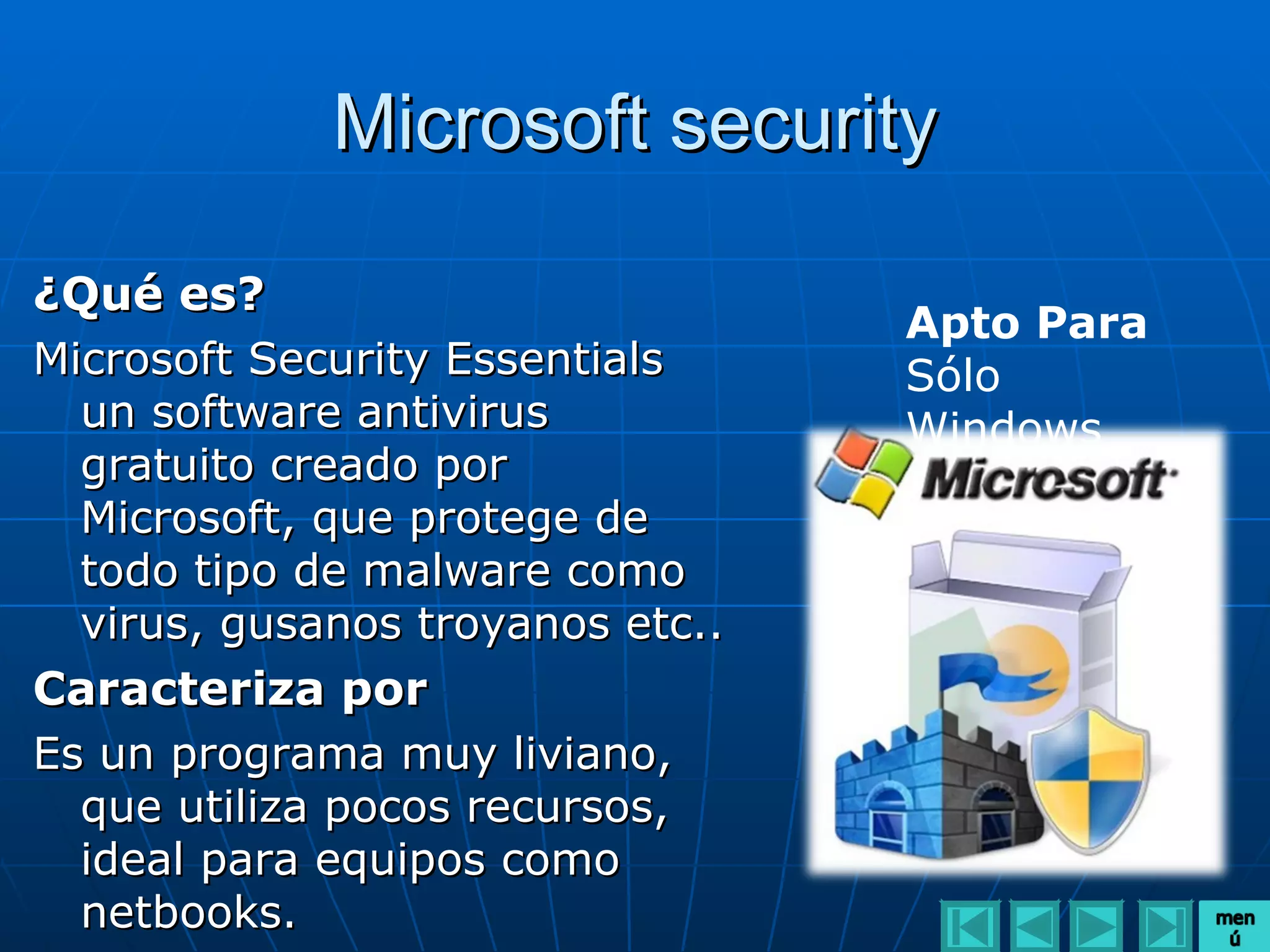 Microsoft security

¿Qué es?
                                  Apto Para
Microsoft Security Essentials     Sólo
  un software antivirus           Windows
  gratuito creado por
  Microsoft, que protege de
  todo tipo de malware como
  virus, gusanos troyanos etc..
Caracteriza por
Es un programa muy liviano,
  que utiliza pocos recursos,
  ideal para equipos como
  netbooks.
 