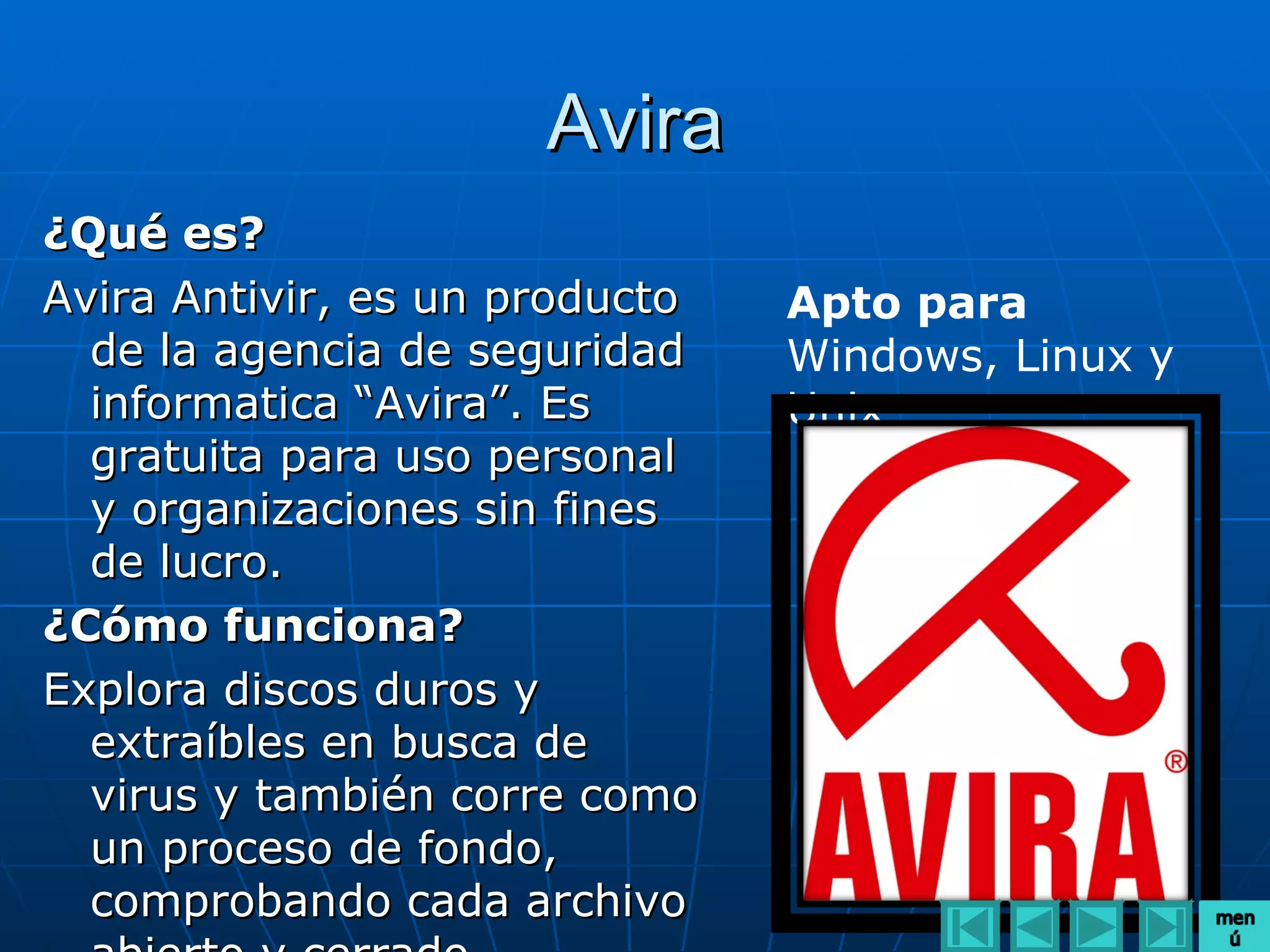 Avira
¿Qué es?
Avira Antivir, es un producto   Apto para
  de la agencia de seguridad    Windows, Linux y
  informatica “Avira”. Es       Unix
  gratuita para uso personal
  y organizaciones sin fines
  de lucro.
¿Cómo funciona?
Explora discos duros y
  extraíbles en busca de
  virus y también corre como
  un proceso de fondo,
  comprobando cada archivo
 