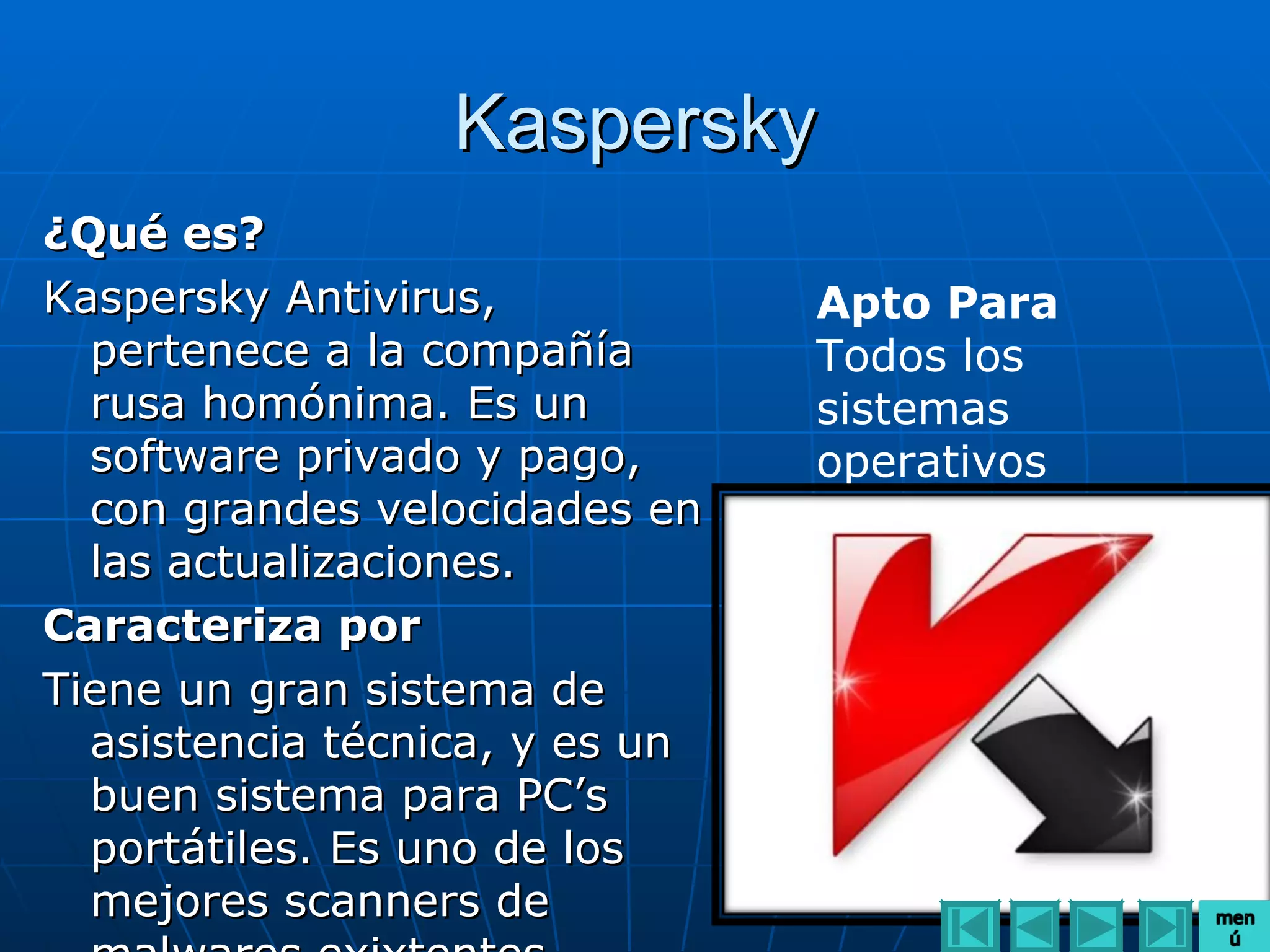 Kaspersky
¿Qué es?
Kaspersky Antivirus,            Apto Para
  pertenece a la compañía       Todos los
  rusa homónima. Es un          sistemas
  software privado y pago,      operativos
  con grandes velocidades en
  las actualizaciones.
Caracteriza por
Tiene un gran sistema de
  asistencia técnica, y es un
  buen sistema para PC’s
  portátiles. Es uno de los
  mejores scanners de
 