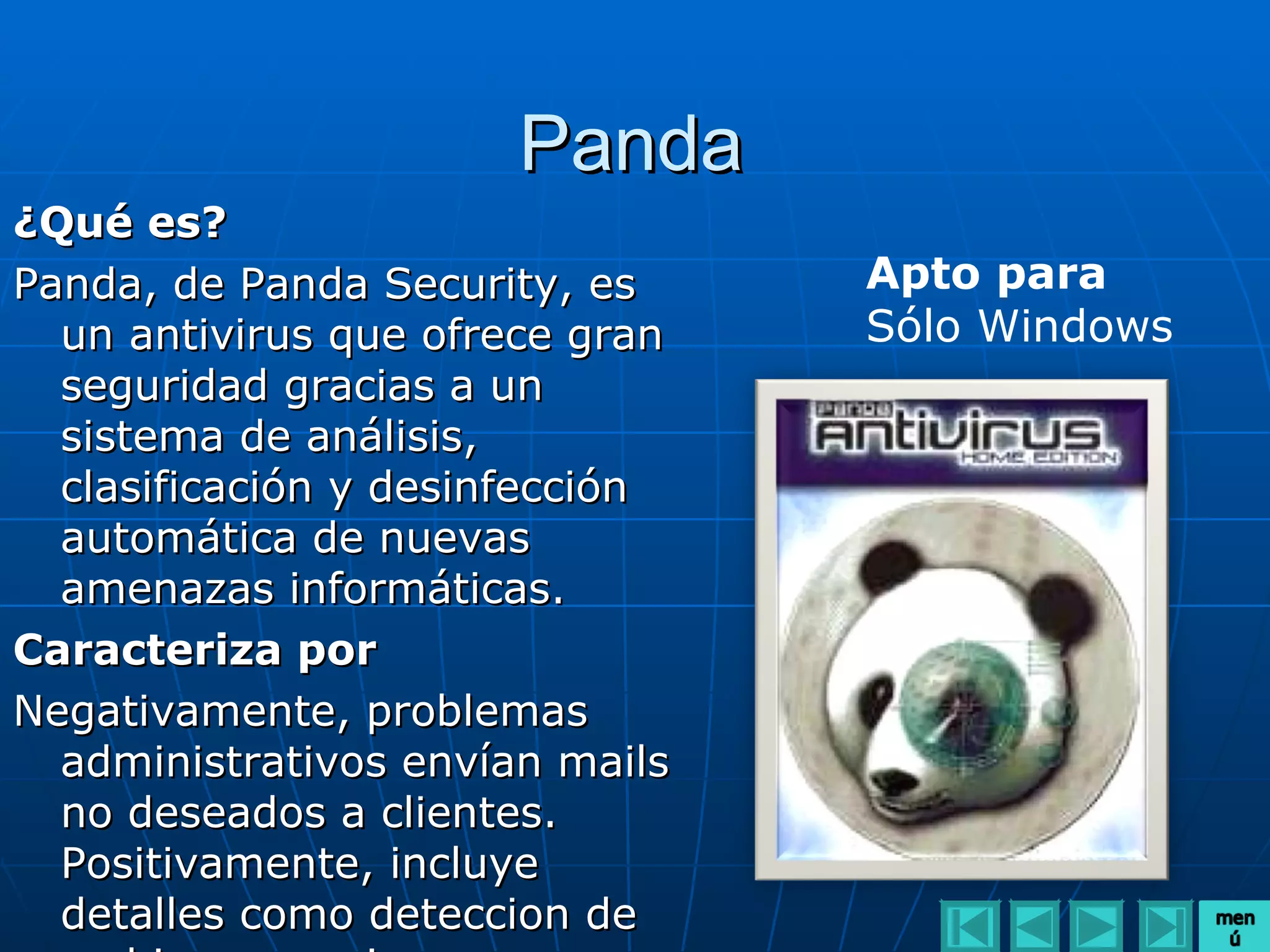 Panda
¿Qué es?
Panda, de Panda Security, es     Apto para
  un antivirus que ofrece gran   Sólo Windows
  seguridad gracias a un
  sistema de análisis,
  clasificación y desinfección
  automática de nuevas
  amenazas informáticas.
Caracteriza por
Negativamente, problemas
  administrativos envían mails
  no deseados a clientes.
  Positivamente, incluye
  detalles como deteccion de
 