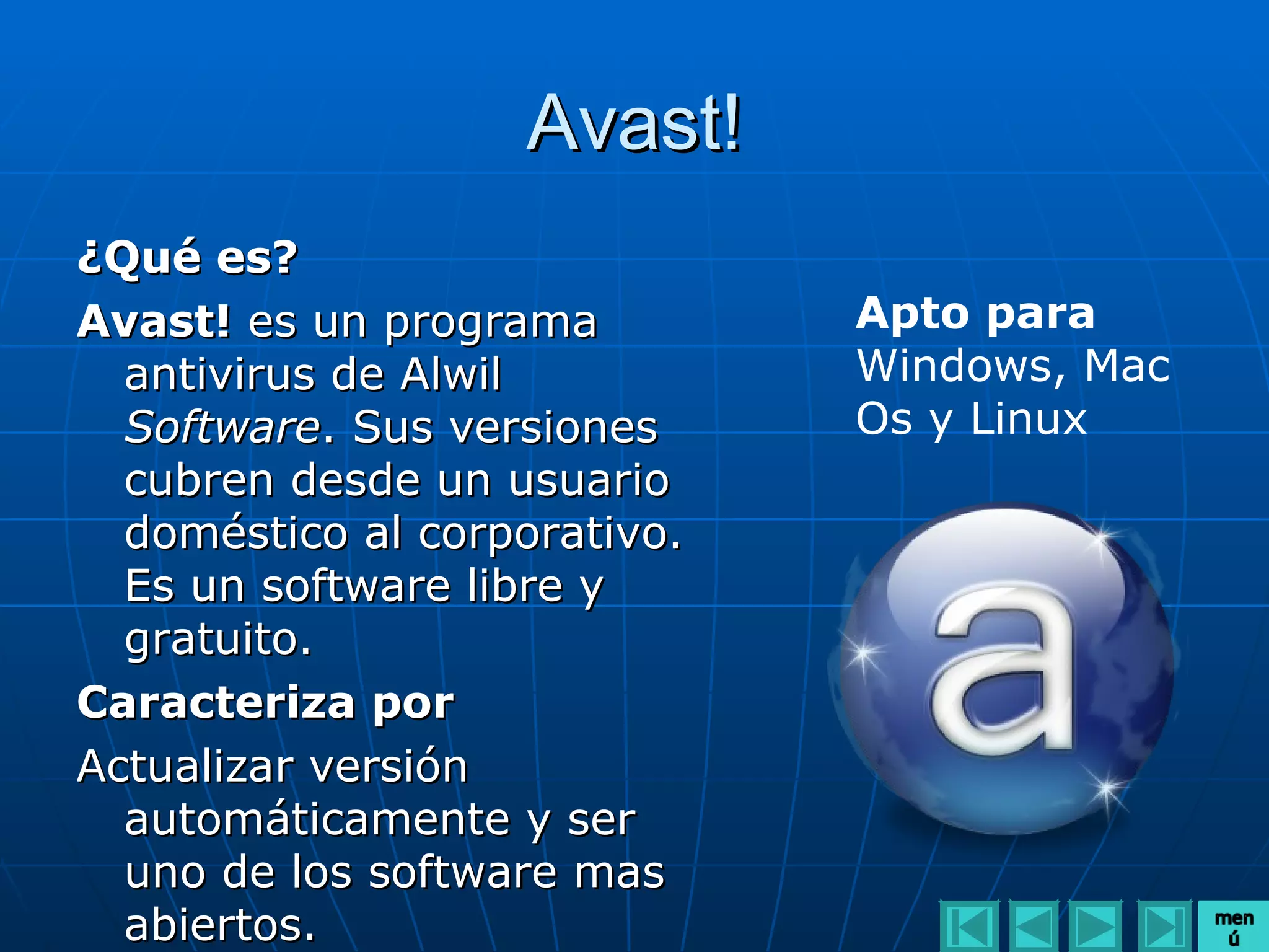 Avast!
¿Qué es?
Avast! es un programa         Apto para
  antivirus de Alwil          Windows, Mac
  Software. Sus versiones     Os y Linux
  cubren desde un usuario
  doméstico al corporativo.
  Es un software libre y
  gratuito.
Caracteriza por
Actualizar versión
  automáticamente y ser
  uno de los software mas
  abiertos.
 