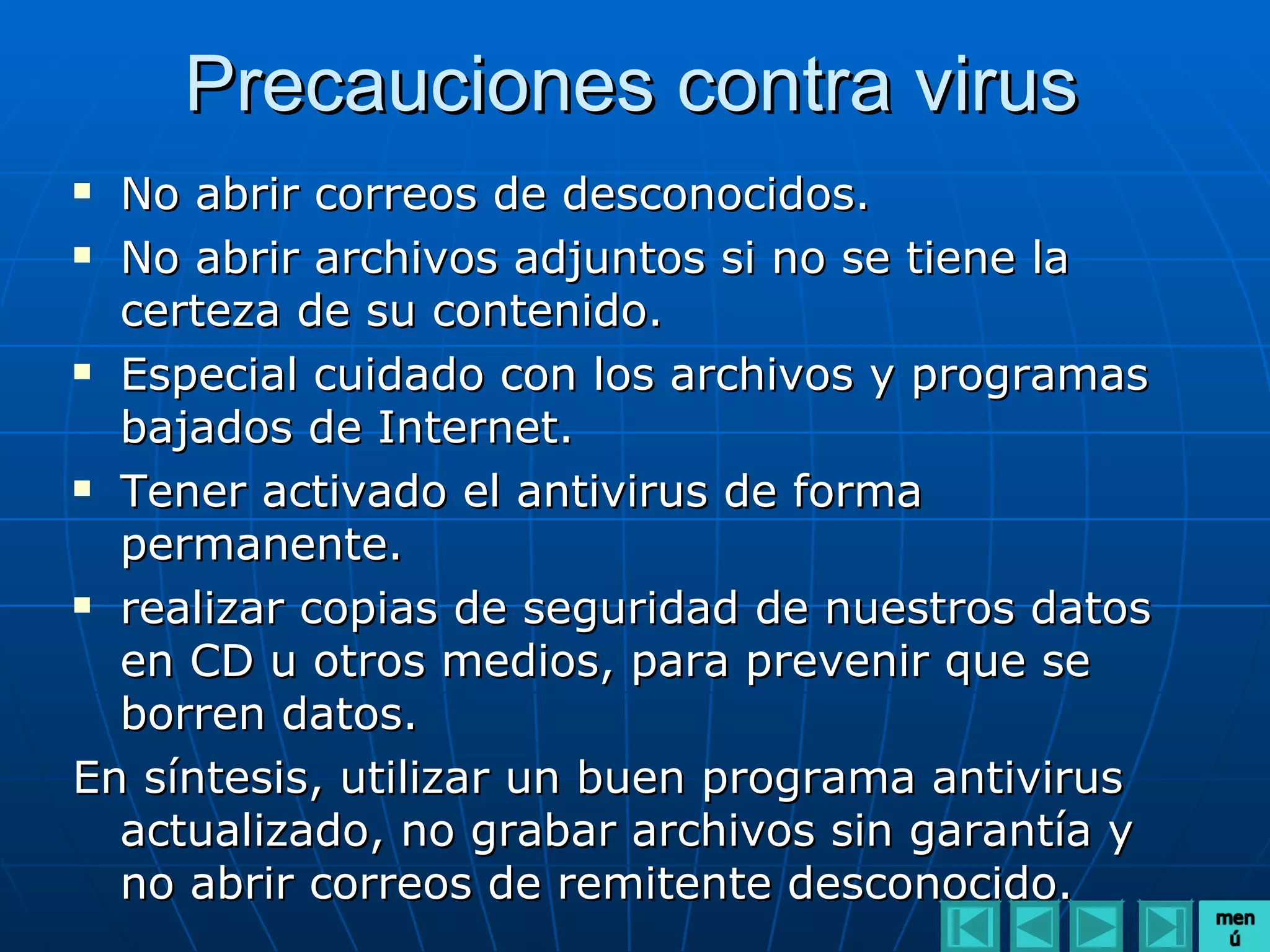 Precauciones contra virus
 No abrir correos de desconocidos.
 No abrir archivos adjuntos si no se tiene la

  certeza de su contenido.
 Especial cuidado con los archivos y programas

  bajados de Internet.
 Tener activado el antivirus de forma

  permanente.
 realizar copias de seguridad de nuestros datos

  en CD u otros medios, para prevenir que se
  borren datos.
En síntesis, utilizar un buen programa antivirus
  actualizado, no grabar archivos sin garantía y
  no abrir correos de remitente desconocido.
 