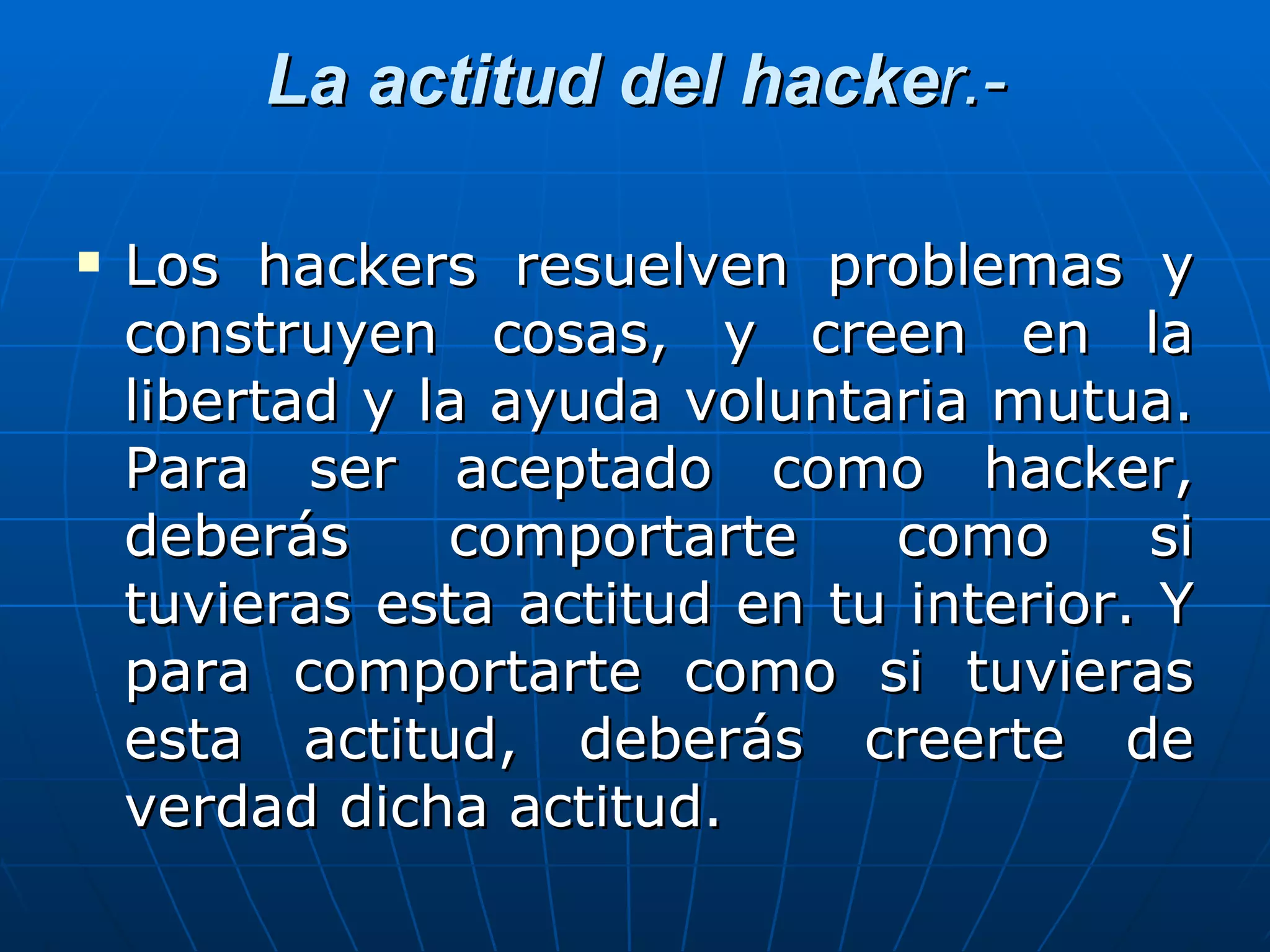 La actitud del hacker.-

   Los hackers resuelven problemas y
    construyen cosas, y creen en la
    libertad y la ayuda voluntaria mutua.
    Para ser aceptado como hacker,
    deberás     comportarte    como       si
    tuvieras esta actitud en tu interior. Y
    para comportarte como si tuvieras
    esta actitud, deberás creerte de
    verdad dicha actitud.
 