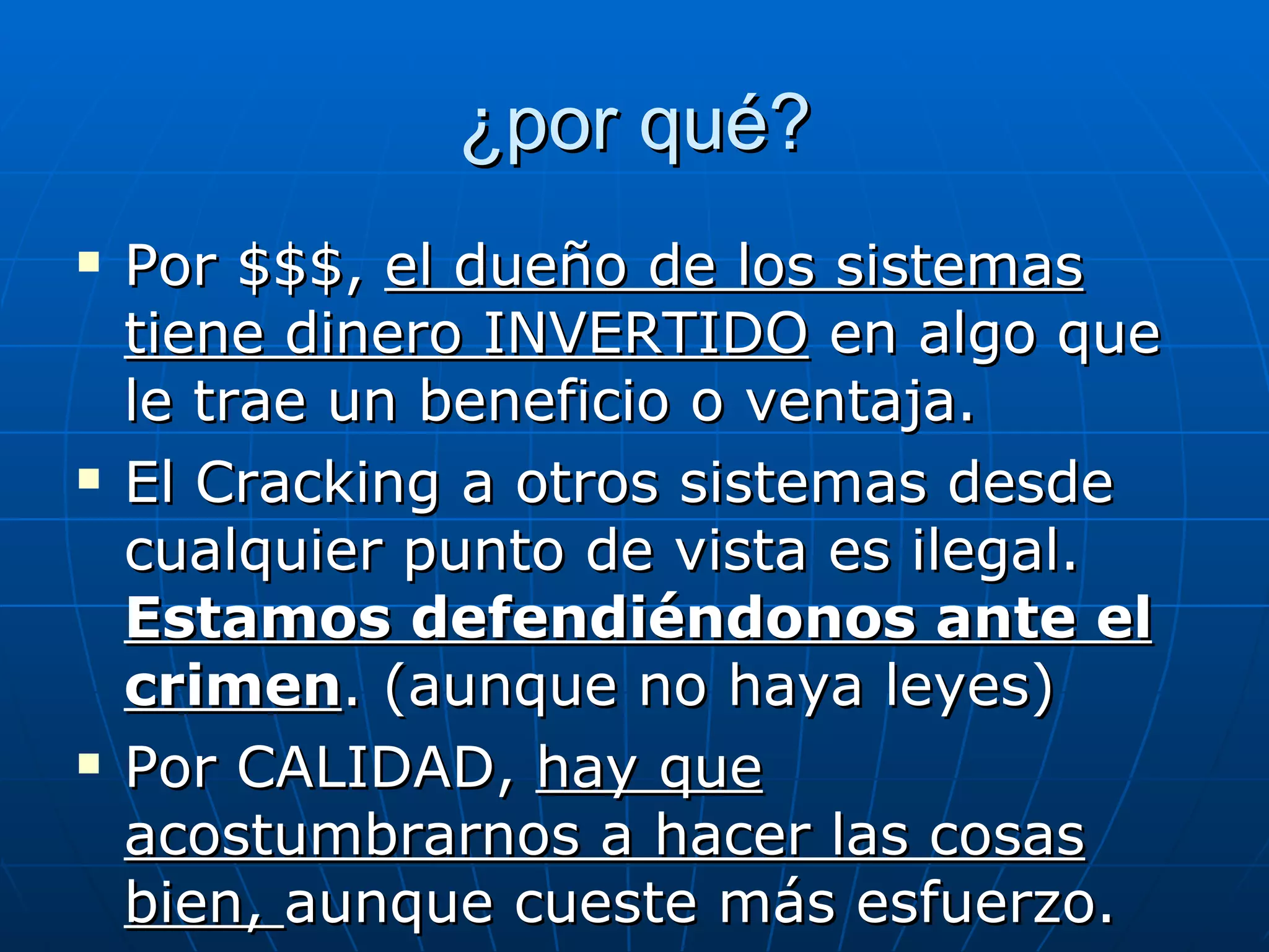 ¿por qué?
   Por $$$, el dueño de los sistemas
    tiene dinero INVERTIDO en algo que
    le trae un beneficio o ventaja.
   El Cracking a otros sistemas desde
    cualquier punto de vista es ilegal.
    Estamos defendiéndonos ante el
    crimen. (aunque no haya leyes)
   Por CALIDAD, hay que
    acostumbrarnos a hacer las cosas
    bien, aunque cueste más esfuerzo.
 