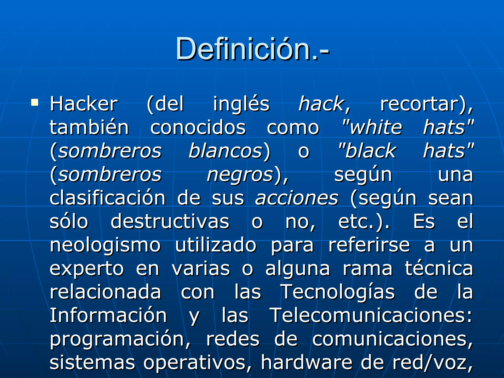 Definición.-
   Hacker (del inglés hack, recortar),
    también conocidos como "white hats"
    (sombreros blancos) o "black hats"
    (sombreros       negros),    según    una
    clasificación de sus acciones (según sean
    sólo destructivas o no, etc.). Es el
    neologismo utilizado para referirse a un
    experto en varias o alguna rama técnica
    relacionada con las Tecnologías de la
    Información y las Telecomunicaciones:
    programación, redes de comunicaciones,
    sistemas operativos, hardware de red/voz,
 