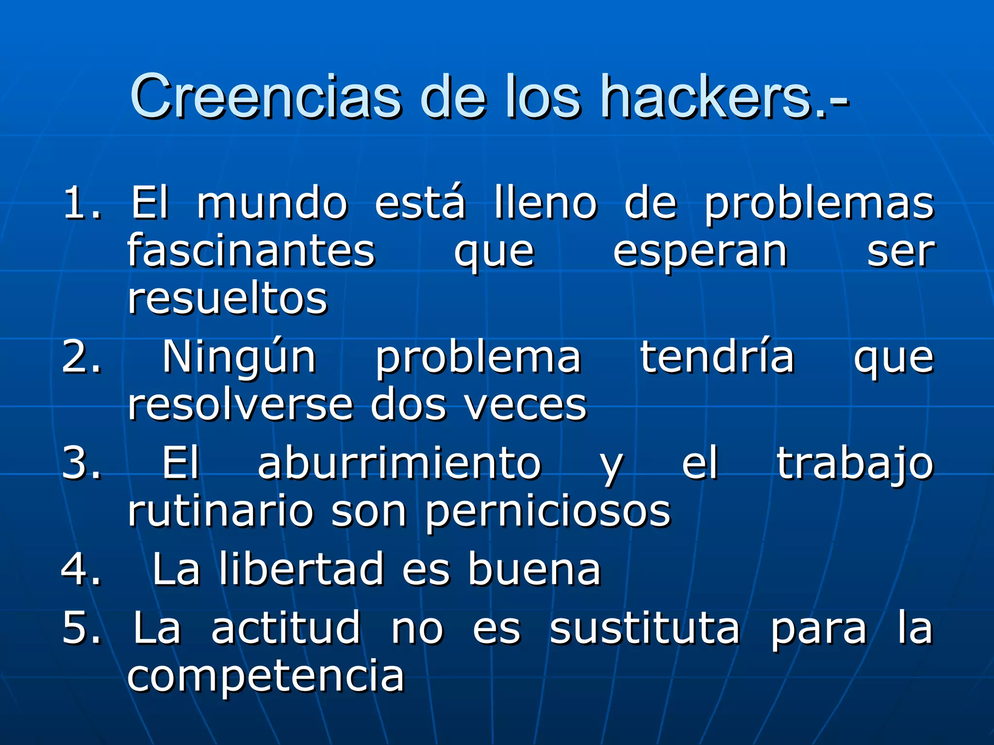 Creencias de los hackers.-
1. El mundo está lleno de problemas
   fascinantes    que     esperan ser
   resueltos
2. Ningún problema tendría que
   resolverse dos veces
3. El aburrimiento y el trabajo
   rutinario son perniciosos
4. La libertad es buena
5. La actitud no es sustituta para la
   competencia
 
