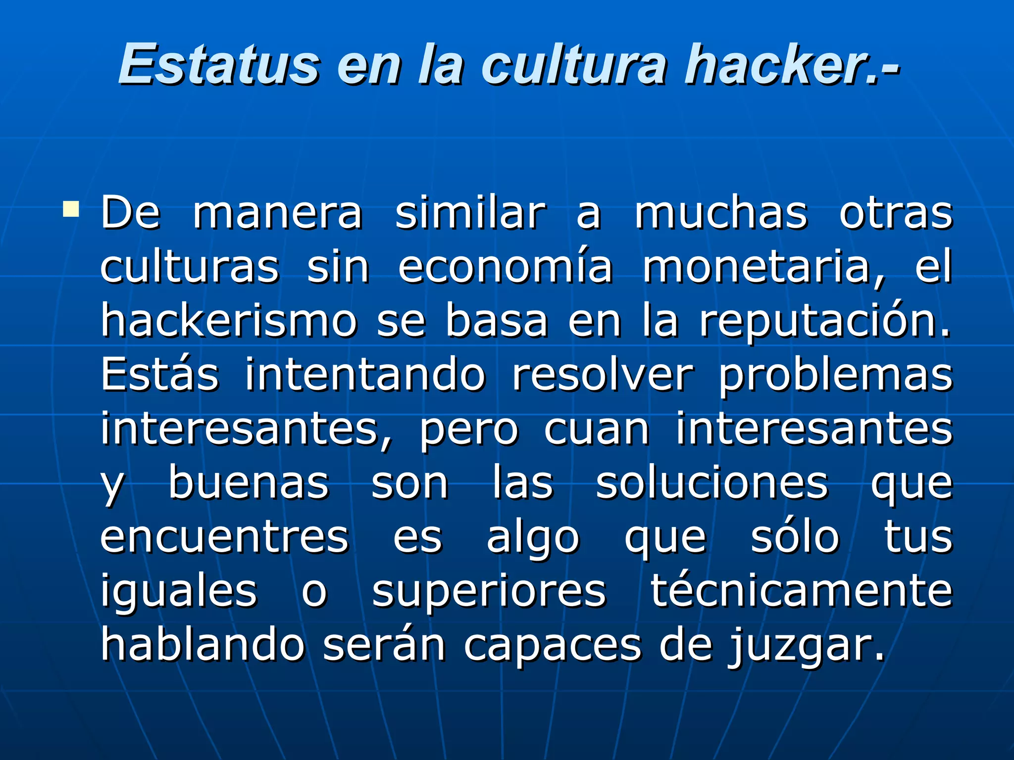 Estatus en la cultura hacker.-

   De manera similar a muchas otras
    culturas sin economía monetaria, el
    hackerismo se basa en la reputación.
    Estás intentando resolver problemas
    interesantes, pero cuan interesantes
    y buenas son las soluciones que
    encuentres es algo que sólo tus
    iguales o superiores técnicamente
    hablando serán capaces de juzgar.
 