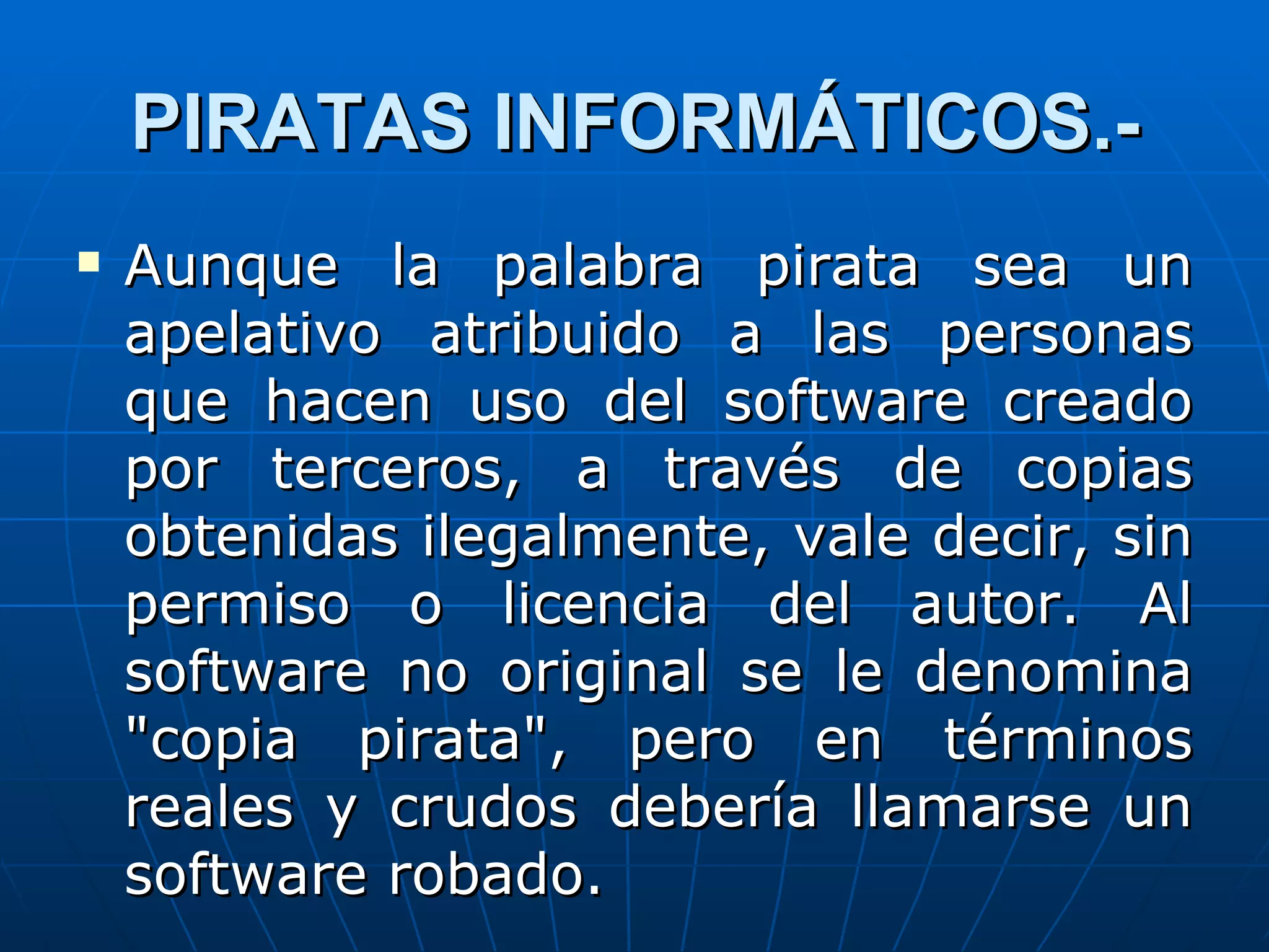 PIRATAS INFORMÁTICOS.-
   Aunque la palabra pirata sea un
    apelativo atribuido a las personas
    que hacen uso del software creado
    por terceros, a través de copias
    obtenidas ilegalmente, vale decir, sin
    permiso o licencia del autor. Al
    software no original se le denomina
    "copia pirata", pero en términos
    reales y crudos debería llamarse un
    software robado.
 