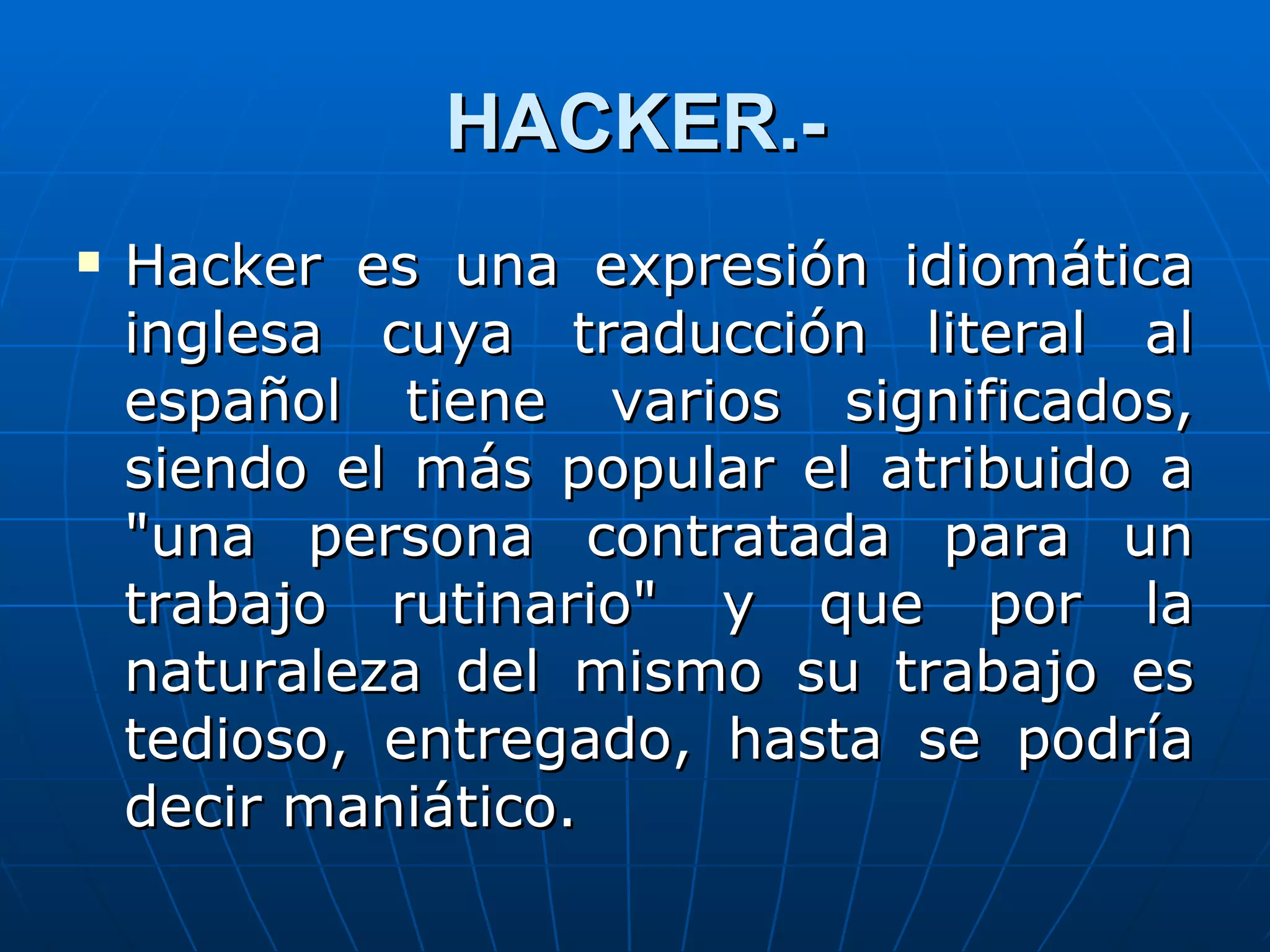 HACKER.-
   Hacker es una expresión idiomática
    inglesa cuya traducción literal al
    español tiene varios significados,
    siendo el más popular el atribuido a
    "una persona contratada para un
    trabajo rutinario" y que por la
    naturaleza del mismo su trabajo es
    tedioso, entregado, hasta se podría
    decir maniático.
 