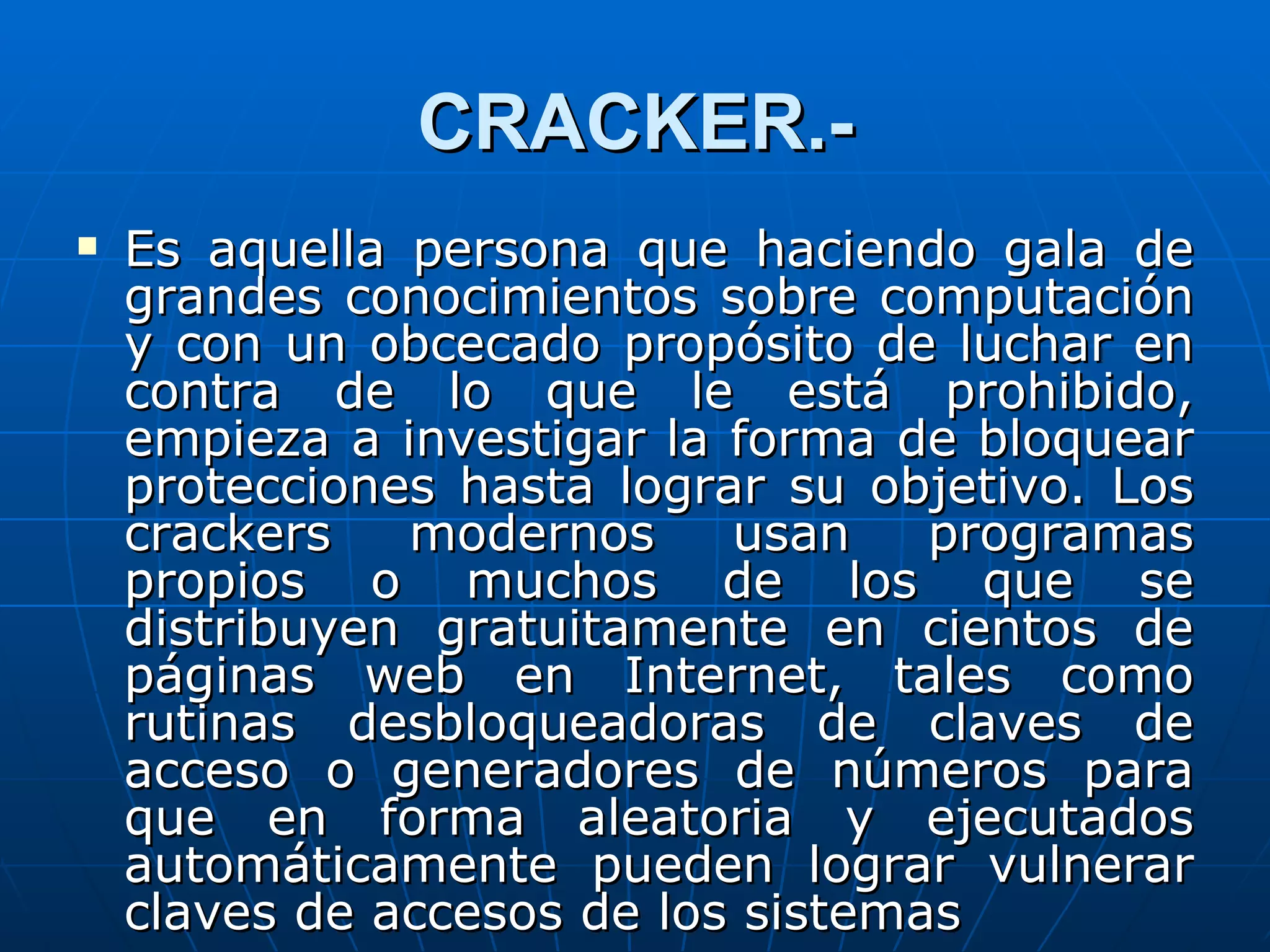 CRACKER.-
   Es aquella persona que haciendo gala de
    grandes conocimientos sobre computación
    y con un obcecado propósito de luchar en
    contra de lo que le está prohibido,
    empieza a investigar la forma de bloquear
    protecciones hasta lograr su objetivo. Los
    crackers   modernos     usan    programas
    propios o muchos de los que se
    distribuyen gratuitamente en cientos de
    páginas web en Internet, tales como
    rutinas desbloqueadoras de claves de
    acceso o generadores de números para
    que en forma aleatoria y ejecutados
    automáticamente pueden lograr vulnerar
    claves de accesos de los sistemas
 