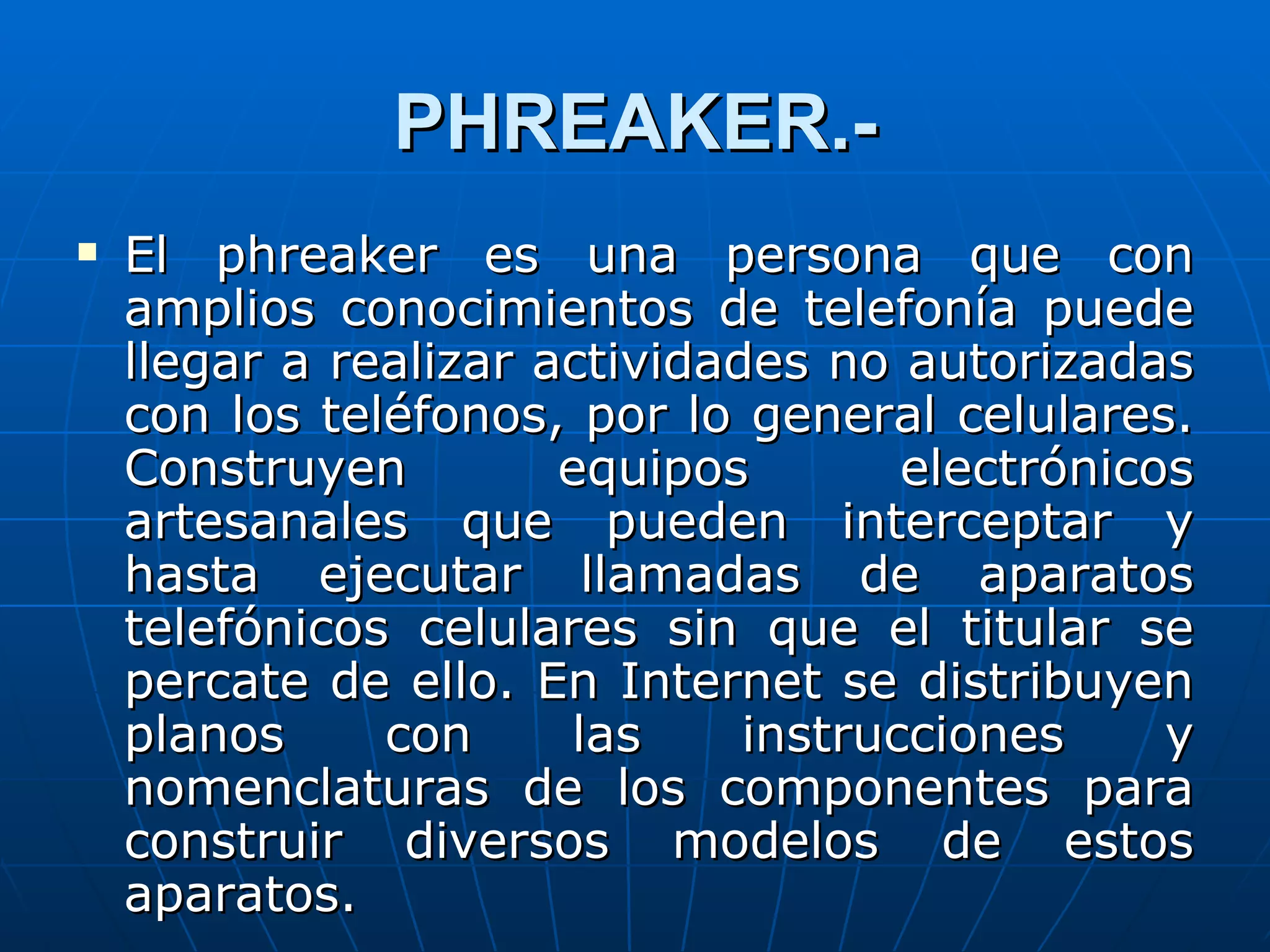 PHREAKER.-
   El phreaker es una persona que con
    amplios conocimientos de telefonía puede
    llegar a realizar actividades no autorizadas
    con los teléfonos, por lo general celulares.
    Construyen         equipos        electrónicos
    artesanales que pueden interceptar y
    hasta ejecutar llamadas de aparatos
    telefónicos celulares sin que el titular se
    percate de ello. En Internet se distribuyen
    planos     con     las     instrucciones     y
    nomenclaturas de los componentes para
    construir diversos modelos de estos
    aparatos.
 