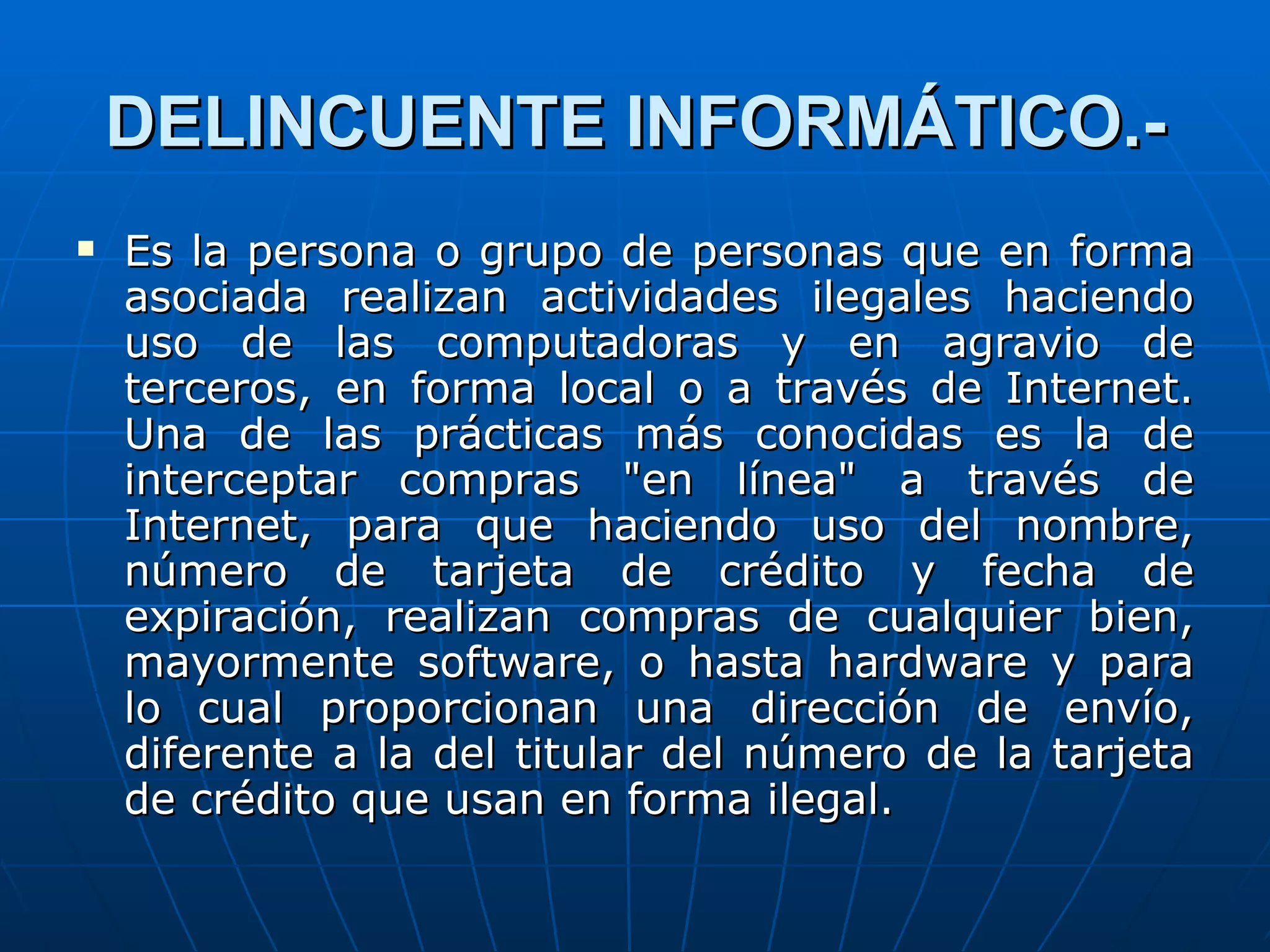 DELINCUENTE INFORMÁTICO.-
   Es la persona o grupo de personas que en forma
    asociada realizan actividades ilegales haciendo
    uso de las computadoras y en agravio de
    terceros, en forma local o a través de Internet.
    Una de las prácticas más conocidas es la de
    interceptar compras "en línea" a través de
    Internet, para que haciendo uso del nombre,
    número de tarjeta de crédito y fecha de
    expiración, realizan compras de cualquier bien,
    mayormente software, o hasta hardware y para
    lo cual proporcionan una dirección de envío,
    diferente a la del titular del número de la tarjeta
    de crédito que usan en forma ilegal.
 