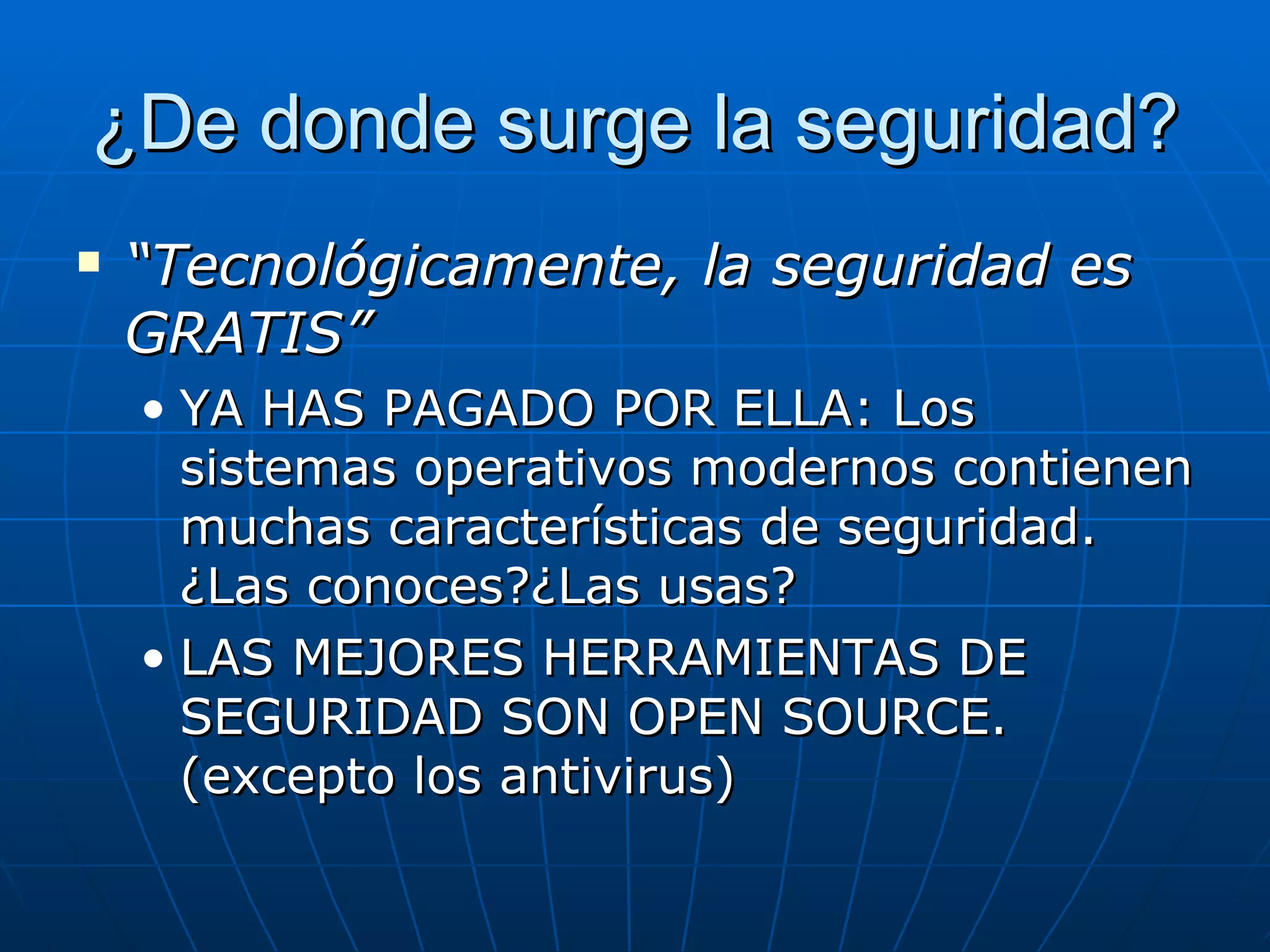 ¿De donde surge la seguridad?
   “Tecnológicamente, la seguridad es
    GRATIS”
    • YA HAS PAGADO POR ELLA: Los
      sistemas operativos modernos contienen
      muchas características de seguridad.
      ¿Las conoces?¿Las usas?
    • LAS MEJORES HERRAMIENTAS DE
      SEGURIDAD SON OPEN SOURCE.
      (excepto los antivirus)
 