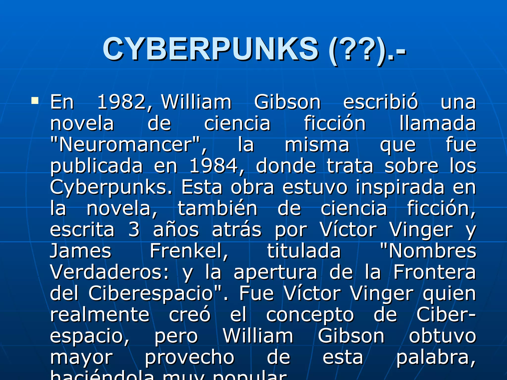 CYBERPUNKS (??).-
   En 1982, William Gibson escribió una
    novela    de   ciencia     ficción   llamada
    "Neuromancer",     la    misma que        fue
    publicada en 1984, donde trata sobre los
    Cyberpunks. Esta obra estuvo inspirada en
    la novela, también de ciencia ficción,
    escrita 3 años atrás por Víctor Vinger y
    James     Frenkel,    titulada     "Nombres
    Verdaderos: y la apertura de la Frontera
    del Ciberespacio". Fue Víctor Vinger quien
    realmente creó el concepto de Ciber-
    espacio, pero William Gibson obtuvo
    mayor    provecho     de      esta   palabra,
 