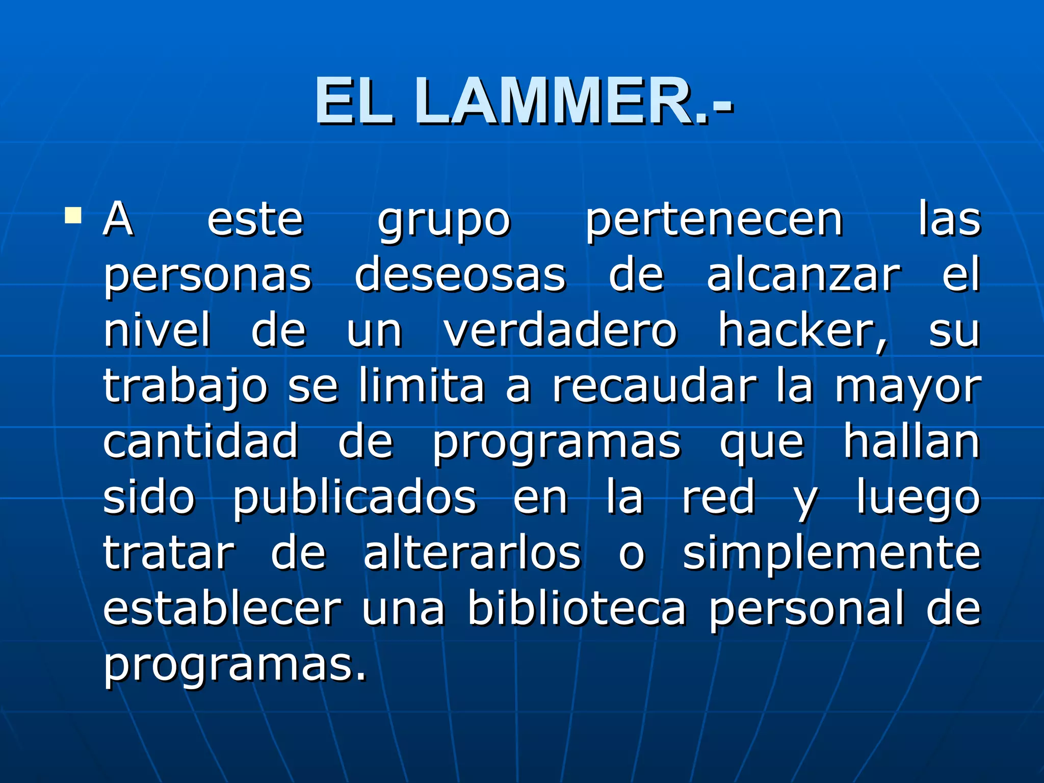 EL LAMMER.-
   A    este    grupo   pertenecen    las
    personas deseosas de alcanzar el
    nivel de un verdadero hacker, su
    trabajo se limita a recaudar la mayor
    cantidad de programas que hallan
    sido publicados en la red y luego
    tratar de alterarlos o simplemente
    establecer una biblioteca personal de
    programas.
 