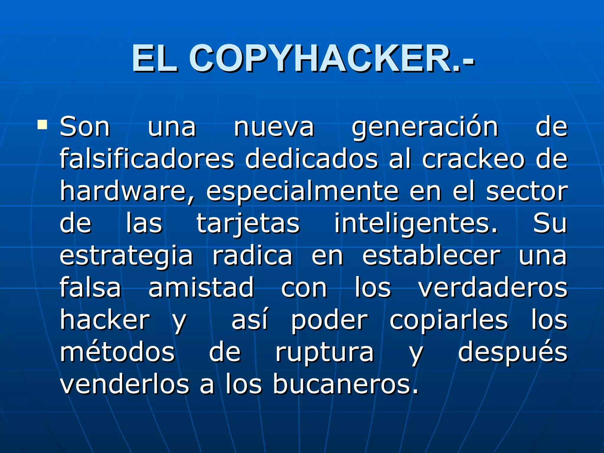 EL COPYHACKER.-
   Son una nueva generación de
    falsificadores dedicados al crackeo de
    hardware, especialmente en el sector
    de las tarjetas inteligentes. Su
    estrategia radica en establecer una
    falsa amistad con los verdaderos
    hacker y      así poder copiarles los
    métodos de ruptura y después
    venderlos a los bucaneros.
 