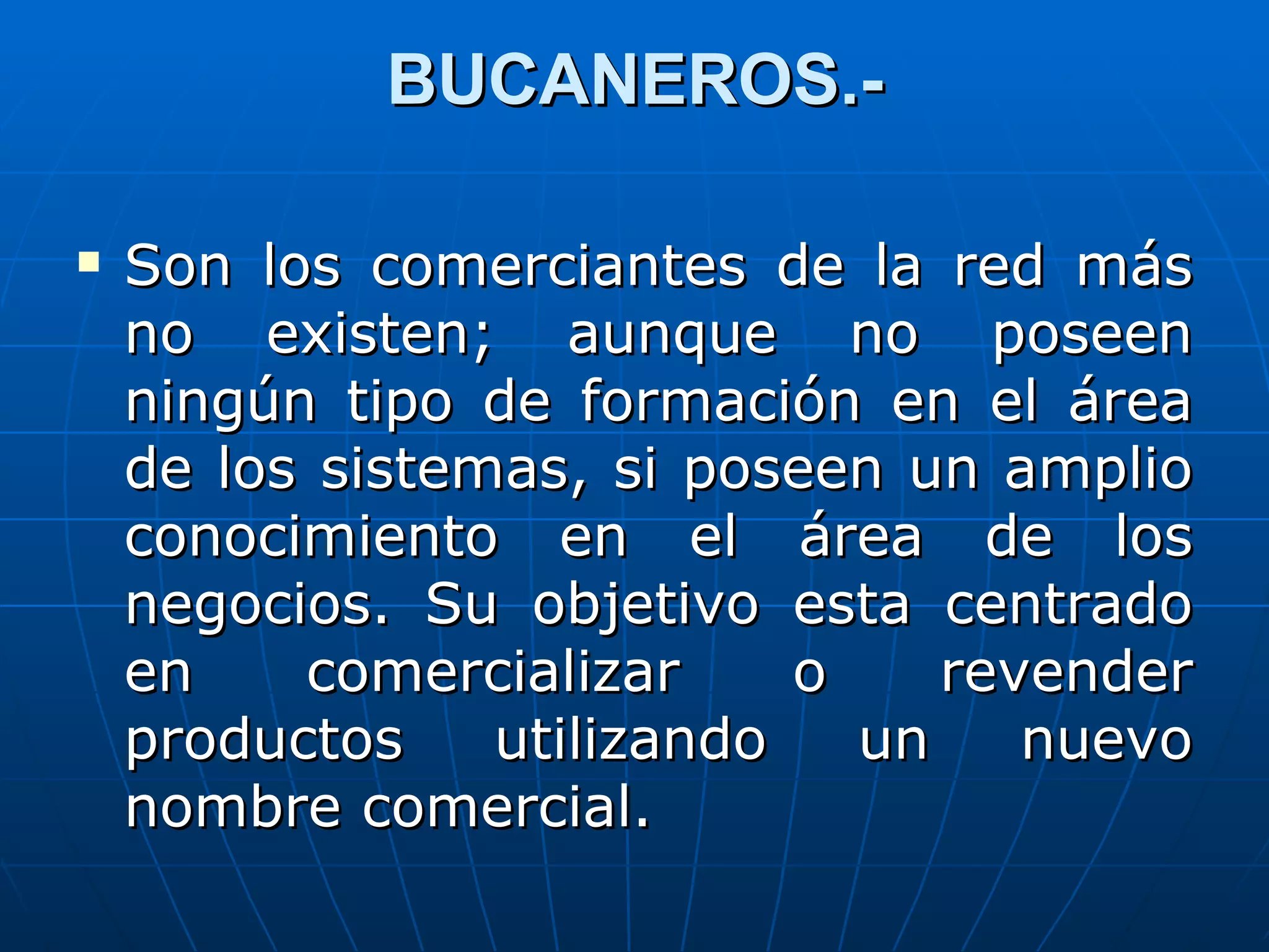 BUCANEROS.-

   Son los comerciantes de la red más
    no existen; aunque no poseen
    ningún tipo de formación en el área
    de los sistemas, si poseen un amplio
    conocimiento en el área de los
    negocios. Su objetivo esta centrado
    en    comercializar     o    revender
    productos    utilizando   un    nuevo
    nombre comercial.
 
